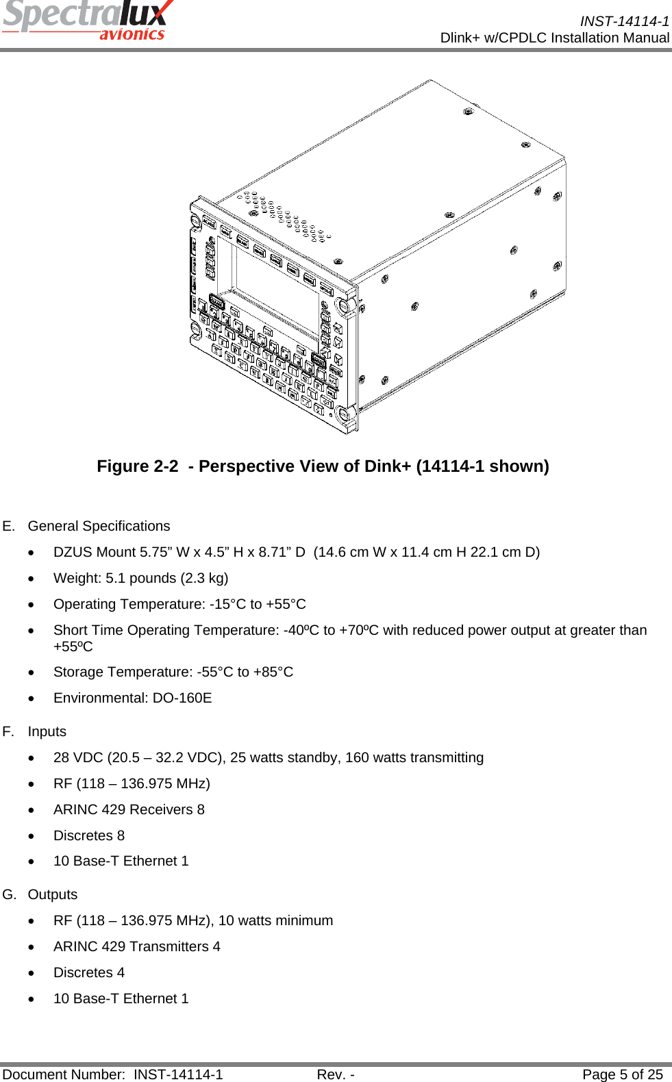           INST-14114-1 Dlink+ w/CPDLC Installation Manual  Document Number:  INST-14114-1  Rev. -  Page 5 of 25   Figure 2-2  - Perspective View of Dink+ (14114-1 shown)  E. General Specifications •  DZUS Mount 5.75” W x 4.5” H x 8.71” D  (14.6 cm W x 11.4 cm H 22.1 cm D) •  Weight: 5.1 pounds (2.3 kg) •  Operating Temperature: -15°C to +55°C •  Short Time Operating Temperature: -40ºC to +70ºC with reduced power output at greater than +55ºC •  Storage Temperature: -55°C to +85°C • Environmental: DO-160E F. Inputs •  28 VDC (20.5 – 32.2 VDC), 25 watts standby, 160 watts transmitting •  RF (118 – 136.975 MHz) •  ARINC 429 Receivers 8 • Discretes 8 •  10 Base-T Ethernet 1 G. Outputs •  RF (118 – 136.975 MHz), 10 watts minimum •  ARINC 429 Transmitters 4 • Discretes 4 •  10 Base-T Ethernet 1   