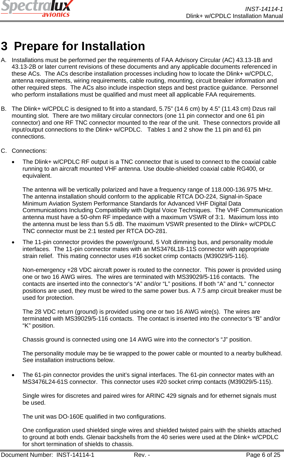           INST-14114-1 Dlink+ w/CPDLC Installation Manual  Document Number:  INST-14114-1  Rev. -  Page 6 of 25   3  Prepare for Installation A.  Installations must be performed per the requirements of FAA Advisory Circular (AC) 43.13-1B and 43.13-2B or later current revisions of these documents and any applicable documents referenced in these ACs.  The ACs describe installation processes including how to locate the Dlink+ w/CPDLC, antenna requirements, wiring requirements, cable routing, mounting, circuit breaker information and other required steps.  The ACs also include inspection steps and best practice guidance.  Personnel who perform installations must be qualified and must meet all applicable FAA requirements. B.  The Dlink+ w/CPDLC is designed to fit into a standard, 5.75” (14.6 cm) by 4.5” (11.43 cm) Dzus rail mounting slot.  There are two military circular connectors (one 11 pin connector and one 61 pin connector) and one RF TNC connector mounted to the rear of the unit.  These connectors provide all input/output connections to the Dlink+ w/CPDLC.   Tables 1 and 2 show the 11 pin and 61 pin connections. C. Connections:  •  The Dlink+ w/CPDLC RF output is a TNC connector that is used to connect to the coaxial cable running to an aircraft mounted VHF antenna. Use double-shielded coaxial cable RG400, or equivalent.   The antenna will be vertically polarized and have a frequency range of 118.000-136.975 MHz.  The antenna installation should conform to the applicable RTCA DO-224, Signal-in-Space Minimum Aviation System Performance Standards for Advanced VHF Digital Data Communications Including Compatibility with Digital Voice Techniques.  The VHF Communication antenna must have a 50-ohm RF impedance with a maximum VSWR of 3:1.  Maximum loss into the antenna must be less than 5.5 dB. The maximum VSWR presented to the Dlink+ w/CPDLC TNC connector must be 2:1 tested per RTCA DO-281. •  The 11-pin connector provides the power/ground, 5 Volt dimming bus, and personality module interfaces.  The 11-pin connector mates with an MS3476L18-11S connector with appropriate strain relief.  This mating connector uses #16 socket crimp contacts (M39029/5-116).   Non-emergency +28 VDC aircraft power is routed to the connector.  This power is provided using one or two 16 AWG wires.  The wires are terminated with MS39029/5-116 contacts.  The contacts are inserted into the connector’s “A” and/or “L” positions. If both “A” and “L” connector positions are used, they must be wired to the same power bus. A 7.5 amp circuit breaker must be used for protection.    The 28 VDC return (ground) is provided using one or two 16 AWG wire(s).  The wires are terminated with MS39029/5-116 contacts.  The contact is inserted into the connector’s “B” and/or “K” position.    Chassis ground is connected using one 14 AWG wire into the connector’s “J” position.  The personality module may be tie wrapped to the power cable or mounted to a nearby bulkhead.  See installation instructions below.   •  The 61-pin connector provides the unit’s signal interfaces. The 61-pin connector mates with an MS3476L24-61S connector.  This connector uses #20 socket crimp contacts (M39029/5-115).  Single wires for discretes and paired wires for ARINC 429 signals and for ethernet signals must be used.   The unit was DO-160E qualified in two configurations.   One configuration used shielded single wires and shielded twisted pairs with the shields attached to ground at both ends. Glenair backshells from the 40 series were used at the Dlink+ w/CPDLC for short termination of shields to chassis.  