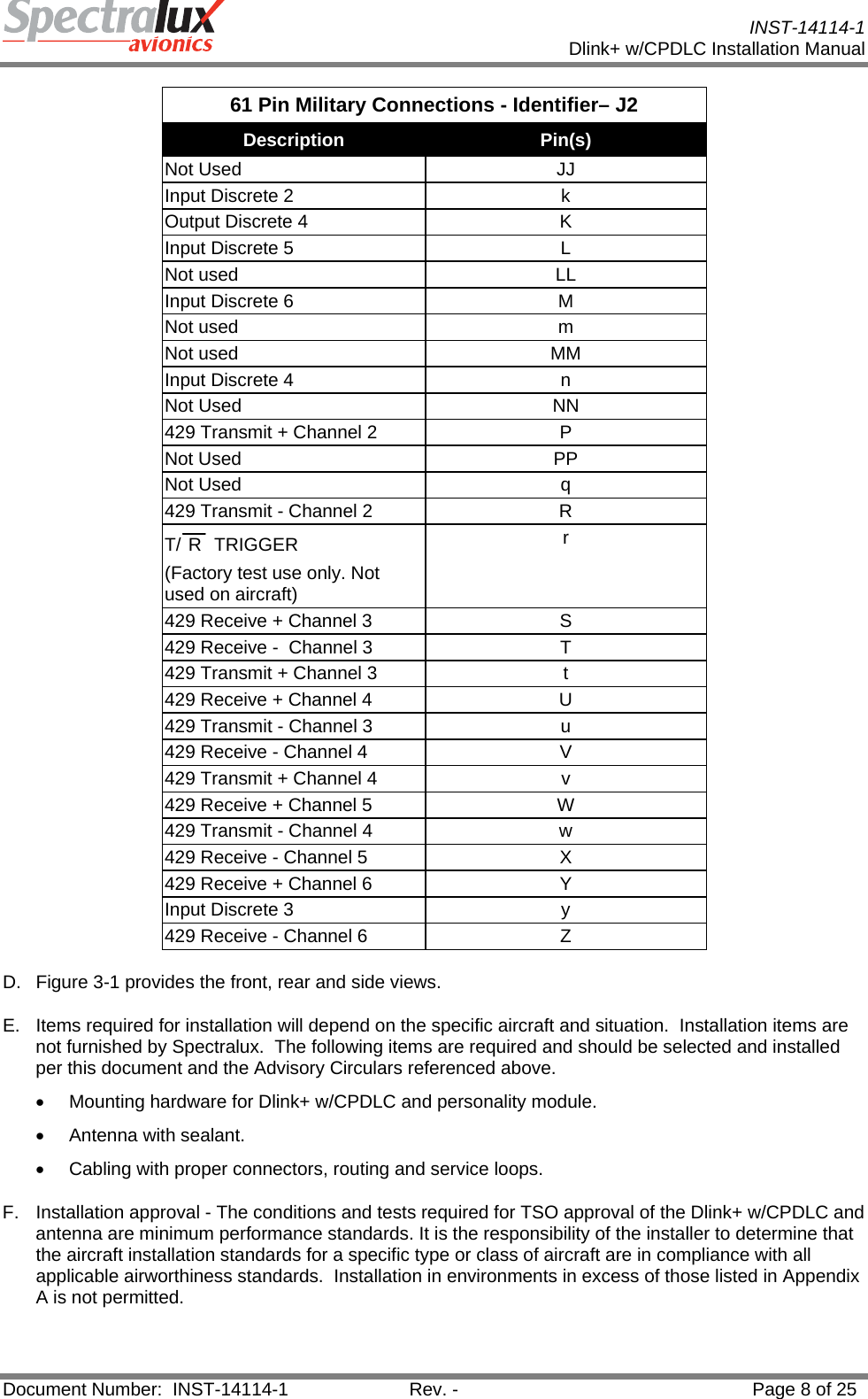           INST-14114-1 Dlink+ w/CPDLC Installation Manual  Document Number:  INST-14114-1  Rev. -  Page 8 of 25  61 Pin Military Connections - Identifier– J2 Description  Pin(s) Not Used  JJ Input Discrete 2  k Output Discrete 4  K Input Discrete 5  L Not used  LL Input Discrete 6  M Not used  m Not used  MM Input Discrete 4  n Not Used  NN 429 Transmit + Channel 2  P Not Used  PP Not Used  q 429 Transmit - Channel 2  R T/ R  TRIGGER (Factory test use only. Not used on aircraft) r 429 Receive + Channel 3  S 429 Receive -  Channel 3  T 429 Transmit + Channel 3  t 429 Receive + Channel 4  U 429 Transmit - Channel 3  u 429 Receive - Channel 4  V 429 Transmit + Channel 4  v 429 Receive + Channel 5  W 429 Transmit - Channel 4  w 429 Receive - Channel 5  X 429 Receive + Channel 6  Y Input Discrete 3  y 429 Receive - Channel 6  Z D.  Figure 3-1 provides the front, rear and side views.  E.  Items required for installation will depend on the specific aircraft and situation.  Installation items are not furnished by Spectralux.  The following items are required and should be selected and installed per this document and the Advisory Circulars referenced above. •  Mounting hardware for Dlink+ w/CPDLC and personality module. • Antenna with sealant. •  Cabling with proper connectors, routing and service loops. F.  Installation approval - The conditions and tests required for TSO approval of the Dlink+ w/CPDLC and antenna are minimum performance standards. It is the responsibility of the installer to determine that the aircraft installation standards for a specific type or class of aircraft are in compliance with all applicable airworthiness standards.  Installation in environments in excess of those listed in Appendix A is not permitted. 