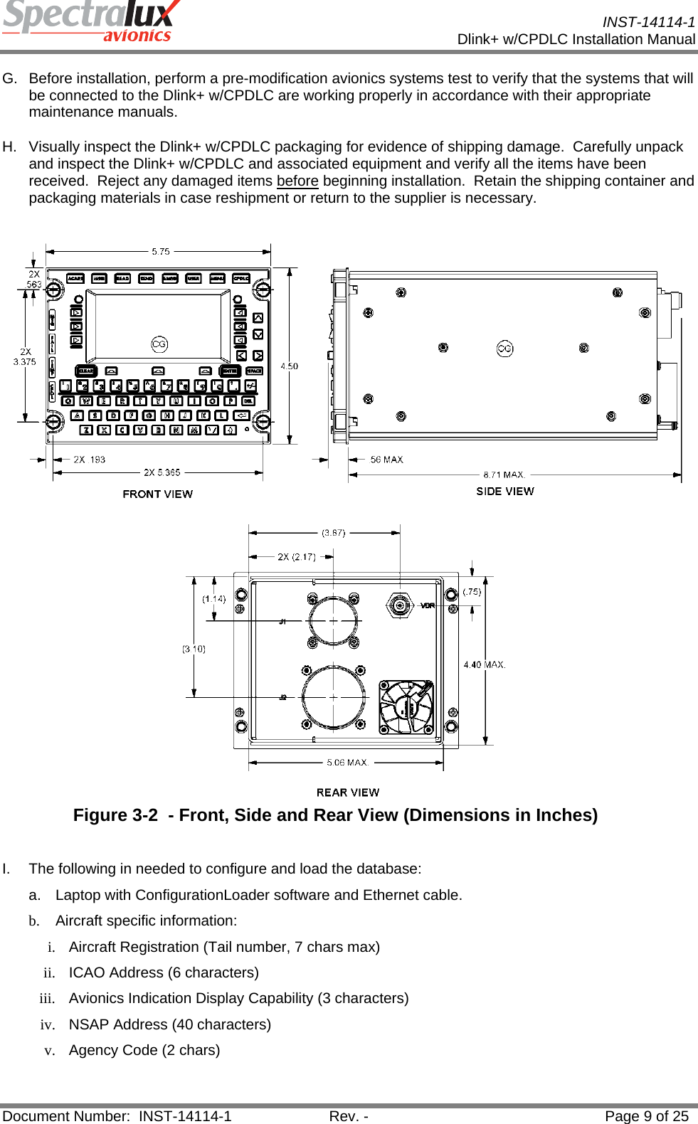           INST-14114-1 Dlink+ w/CPDLC Installation Manual  Document Number:  INST-14114-1  Rev. -  Page 9 of 25  G.  Before installation, perform a pre-modification avionics systems test to verify that the systems that will be connected to the Dlink+ w/CPDLC are working properly in accordance with their appropriate maintenance manuals.  H.  Visually inspect the Dlink+ w/CPDLC packaging for evidence of shipping damage.  Carefully unpack and inspect the Dlink+ w/CPDLC and associated equipment and verify all the items have been received.  Reject any damaged items before beginning installation.  Retain the shipping container and packaging materials in case reshipment or return to the supplier is necessary.   Figure 3-2  - Front, Side and Rear View (Dimensions in Inches)  I.  The following in needed to configure and load the database: a. Laptop with ConfigurationLoader software and Ethernet cable. b.  Aircraft specific information: i.  Aircraft Registration (Tail number, 7 chars max) ii.  ICAO Address (6 characters) iii.  Avionics Indication Display Capability (3 characters) iv.  NSAP Address (40 characters) v.  Agency Code (2 chars) 