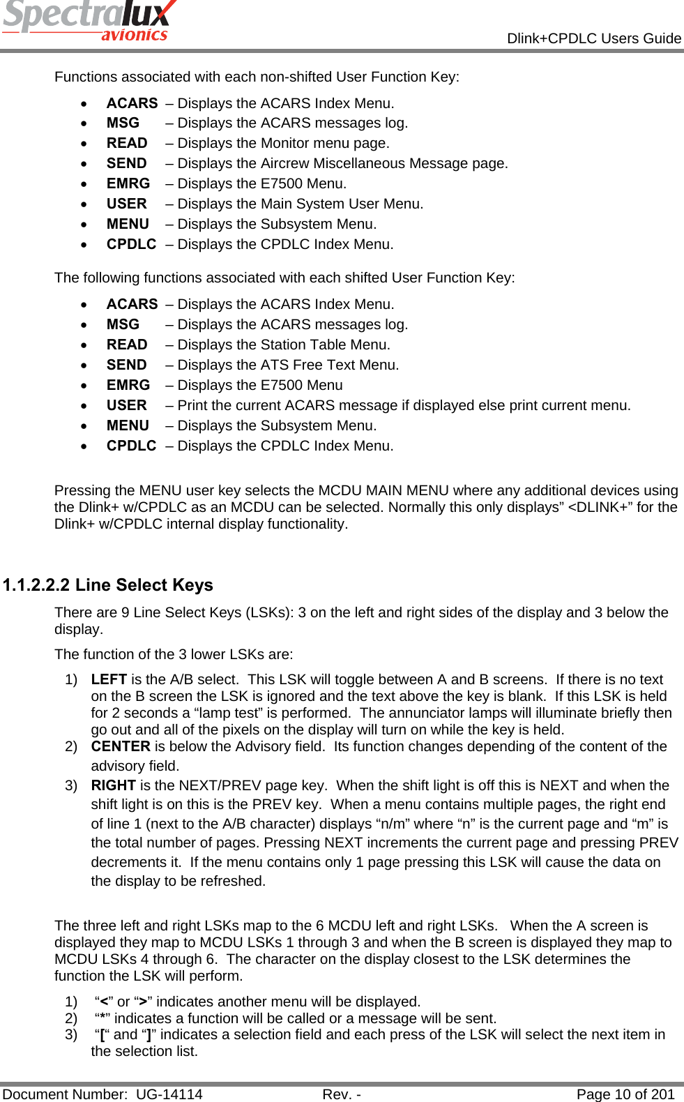            Dlink+CPDLC Users Guide  Document Number:  UG-14114  Rev. -  Page 10 of 201  Functions associated with each non-shifted User Function Key: • ACARS  – Displays the ACARS Index Menu. • MSG  – Displays the ACARS messages log. • READ  – Displays the Monitor menu page. • SEND  – Displays the Aircrew Miscellaneous Message page. • EMRG  – Displays the E7500 Menu. • USER  – Displays the Main System User Menu. • MENU  – Displays the Subsystem Menu. • CPDLC  – Displays the CPDLC Index Menu. The following functions associated with each shifted User Function Key: • ACARS  – Displays the ACARS Index Menu. • MSG  – Displays the ACARS messages log. • READ  – Displays the Station Table Menu. • SEND  – Displays the ATS Free Text Menu. • EMRG  – Displays the E7500 Menu • USER  – Print the current ACARS message if displayed else print current menu. • MENU  – Displays the Subsystem Menu. • CPDLC  – Displays the CPDLC Index Menu.  Pressing the MENU user key selects the MCDU MAIN MENU where any additional devices using the Dlink+ w/CPDLC as an MCDU can be selected. Normally this only displays” &lt;DLINK+” for the Dlink+ w/CPDLC internal display functionality.  1.1.2.2.2 Line Select Keys There are 9 Line Select Keys (LSKs): 3 on the left and right sides of the display and 3 below the display.   The function of the 3 lower LSKs are: 1)  LEFT is the A/B select.  This LSK will toggle between A and B screens.  If there is no text on the B screen the LSK is ignored and the text above the key is blank.  If this LSK is held for 2 seconds a “lamp test” is performed.  The annunciator lamps will illuminate briefly then go out and all of the pixels on the display will turn on while the key is held. 2)  CENTER is below the Advisory field.  Its function changes depending of the content of the advisory field. 3)  RIGHT is the NEXT/PREV page key.  When the shift light is off this is NEXT and when the shift light is on this is the PREV key.  When a menu contains multiple pages, the right end of line 1 (next to the A/B character) displays “n/m” where “n” is the current page and “m” is the total number of pages. Pressing NEXT increments the current page and pressing PREV decrements it.  If the menu contains only 1 page pressing this LSK will cause the data on the display to be refreshed.  The three left and right LSKs map to the 6 MCDU left and right LSKs.   When the A screen is displayed they map to MCDU LSKs 1 through 3 and when the B screen is displayed they map to MCDU LSKs 4 through 6.  The character on the display closest to the LSK determines the function the LSK will perform. 1)  “&lt;” or “&gt;” indicates another menu will be displayed. 2)  “*” indicates a function will be called or a message will be sent. 3)  “[“ and “]” indicates a selection field and each press of the LSK will select the next item in the selection list. 