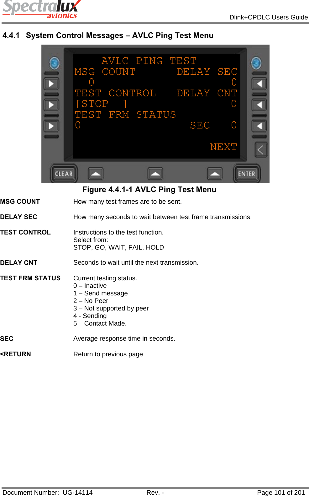            Dlink+CPDLC Users Guide  Document Number:  UG-14114  Rev. -  Page 101 of 201  4.4.1  System Control Messages – AVLC Ping Test Menu  Figure 4.4.1-1 AVLC Ping Test Menu MSG COUNT  How many test frames are to be sent.   DELAY SEC  How many seconds to wait between test frame transmissions.   TEST CONTROL  Instructions to the test function.  Select from: STOP, GO, WAIT, FAIL, HOLD   DELAY CNT  Seconds to wait until the next transmission.   TEST FRM STATUS  Current testing status. 0 – Inactive 1 – Send message 2 – No Peer 3 – Not supported by peer 4 - Sending 5 – Contact Made.   SEC  Average response time in seconds.   &lt;RETURN  Return to previous page   