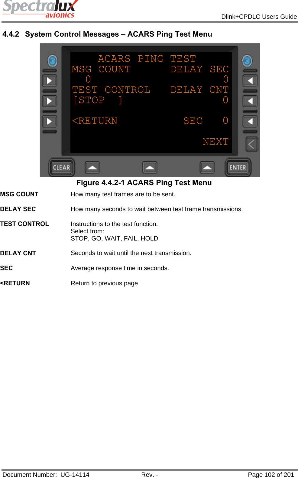            Dlink+CPDLC Users Guide  Document Number:  UG-14114  Rev. -  Page 102 of 201  4.4.2  System Control Messages – ACARS Ping Test Menu  Figure 4.4.2-1 ACARS Ping Test Menu MSG COUNT  How many test frames are to be sent.   DELAY SEC  How many seconds to wait between test frame transmissions.   TEST CONTROL  Instructions to the test function.  Select from: STOP, GO, WAIT, FAIL, HOLD   DELAY CNT  Seconds to wait until the next transmission.   SEC  Average response time in seconds.   &lt;RETURN  Return to previous page    