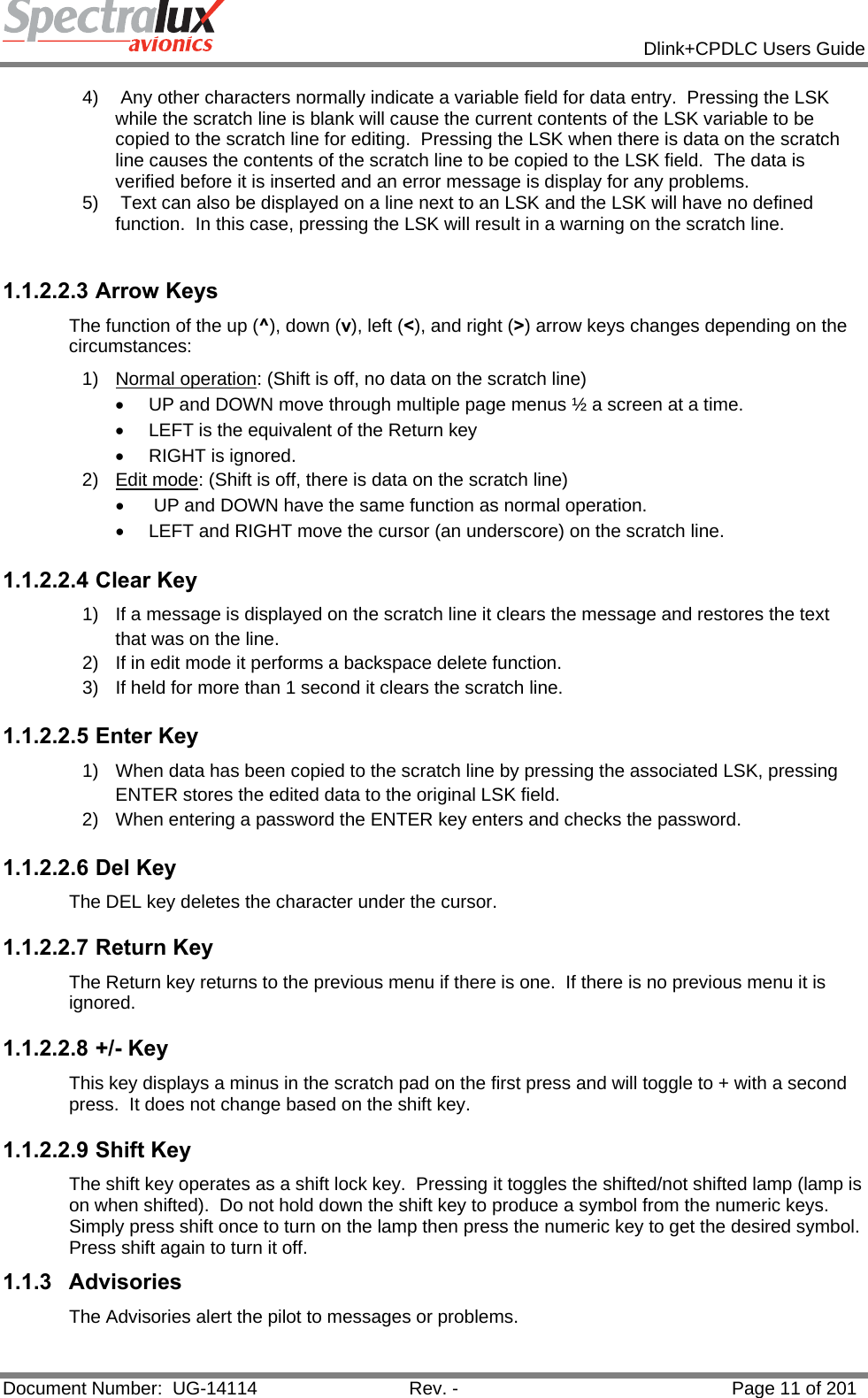            Dlink+CPDLC Users Guide  Document Number:  UG-14114  Rev. -  Page 11 of 201  4)   Any other characters normally indicate a variable field for data entry.  Pressing the LSK while the scratch line is blank will cause the current contents of the LSK variable to be copied to the scratch line for editing.  Pressing the LSK when there is data on the scratch line causes the contents of the scratch line to be copied to the LSK field.  The data is verified before it is inserted and an error message is display for any problems. 5)   Text can also be displayed on a line next to an LSK and the LSK will have no defined function.  In this case, pressing the LSK will result in a warning on the scratch line.  1.1.2.2.3 Arrow Keys The function of the up (^), down (v), left (&lt;), and right (&gt;) arrow keys changes depending on the circumstances: 1) Normal operation: (Shift is off, no data on the scratch line)   •  UP and DOWN move through multiple page menus ½ a screen at a time.  •  LEFT is the equivalent of the Return key  •  RIGHT is ignored. 2) Edit mode: (Shift is off, there is data on the scratch line) •   UP and DOWN have the same function as normal operation.  •  LEFT and RIGHT move the cursor (an underscore) on the scratch line. 1.1.2.2.4 Clear Key 1)  If a message is displayed on the scratch line it clears the message and restores the text that was on the line. 2)  If in edit mode it performs a backspace delete function. 3)  If held for more than 1 second it clears the scratch line. 1.1.2.2.5 Enter Key 1)  When data has been copied to the scratch line by pressing the associated LSK, pressing ENTER stores the edited data to the original LSK field. 2)  When entering a password the ENTER key enters and checks the password. 1.1.2.2.6 Del Key The DEL key deletes the character under the cursor. 1.1.2.2.7 Return Key The Return key returns to the previous menu if there is one.  If there is no previous menu it is ignored. 1.1.2.2.8 +/- Key This key displays a minus in the scratch pad on the first press and will toggle to + with a second press.  It does not change based on the shift key. 1.1.2.2.9 Shift Key The shift key operates as a shift lock key.  Pressing it toggles the shifted/not shifted lamp (lamp is on when shifted).  Do not hold down the shift key to produce a symbol from the numeric keys. Simply press shift once to turn on the lamp then press the numeric key to get the desired symbol. Press shift again to turn it off. 1.1.3 Advisories The Advisories alert the pilot to messages or problems. 