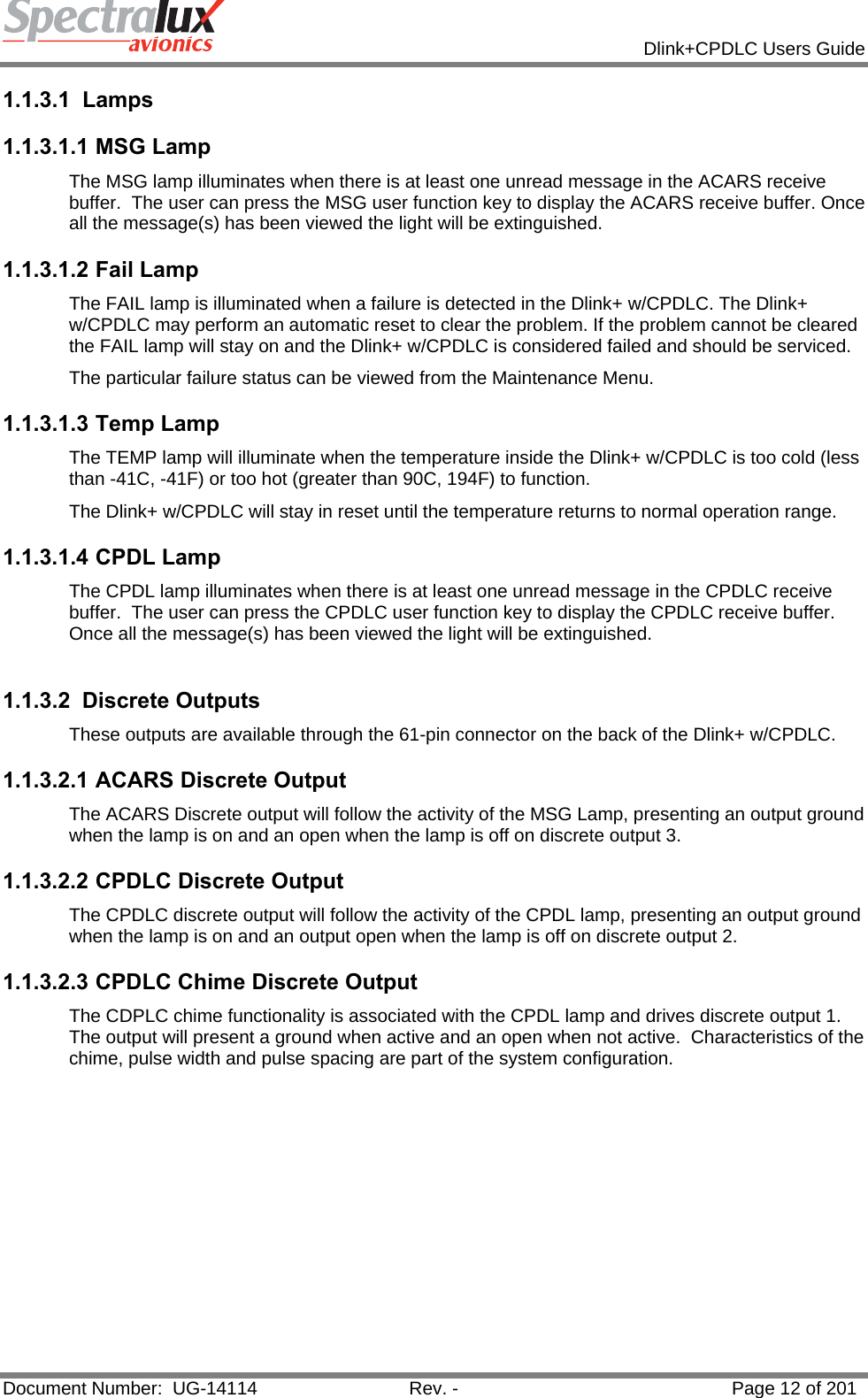            Dlink+CPDLC Users Guide  Document Number:  UG-14114  Rev. -  Page 12 of 201  1.1.3.1 Lamps 1.1.3.1.1 MSG Lamp The MSG lamp illuminates when there is at least one unread message in the ACARS receive buffer.  The user can press the MSG user function key to display the ACARS receive buffer. Once all the message(s) has been viewed the light will be extinguished. 1.1.3.1.2 Fail Lamp The FAIL lamp is illuminated when a failure is detected in the Dlink+ w/CPDLC. The Dlink+ w/CPDLC may perform an automatic reset to clear the problem. If the problem cannot be cleared the FAIL lamp will stay on and the Dlink+ w/CPDLC is considered failed and should be serviced. The particular failure status can be viewed from the Maintenance Menu.  1.1.3.1.3 Temp Lamp The TEMP lamp will illuminate when the temperature inside the Dlink+ w/CPDLC is too cold (less than -41C, -41F) or too hot (greater than 90C, 194F) to function. The Dlink+ w/CPDLC will stay in reset until the temperature returns to normal operation range. 1.1.3.1.4 CPDL Lamp The CPDL lamp illuminates when there is at least one unread message in the CPDLC receive buffer.  The user can press the CPDLC user function key to display the CPDLC receive buffer. Once all the message(s) has been viewed the light will be extinguished.  1.1.3.2 Discrete Outputs These outputs are available through the 61-pin connector on the back of the Dlink+ w/CPDLC. 1.1.3.2.1 ACARS Discrete Output The ACARS Discrete output will follow the activity of the MSG Lamp, presenting an output ground when the lamp is on and an open when the lamp is off on discrete output 3. 1.1.3.2.2 CPDLC Discrete Output The CPDLC discrete output will follow the activity of the CPDL lamp, presenting an output ground when the lamp is on and an output open when the lamp is off on discrete output 2. 1.1.3.2.3 CPDLC Chime Discrete Output The CDPLC chime functionality is associated with the CPDL lamp and drives discrete output 1.  The output will present a ground when active and an open when not active.  Characteristics of the chime, pulse width and pulse spacing are part of the system configuration.   