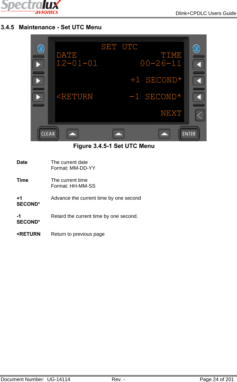            Dlink+CPDLC Users Guide  Document Number:  UG-14114  Rev. -  Page 24 of 201  3.4.5  Maintenance - Set UTC Menu  Figure 3.4.5-1 Set UTC Menu  Date  The current date Format: MM-DD-YY   Time  The current time Format: HH-MM-SS   +1 SECOND* Advance the current time by one second   -1 SECOND* Retard the current time by one second.   &lt;RETURN  Return to previous page    