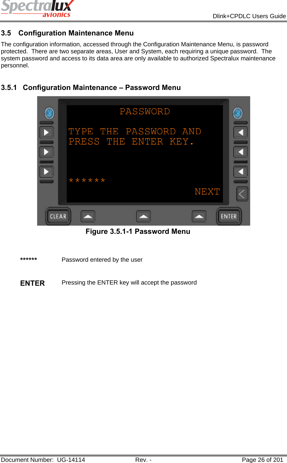            Dlink+CPDLC Users Guide  Document Number:  UG-14114  Rev. -  Page 26 of 201  3.5  Configuration Maintenance Menu  The configuration information, accessed through the Configuration Maintenance Menu, is password protected.  There are two separate areas, User and System, each requiring a unique password.  The system password and access to its data area are only available to authorized Spectralux maintenance personnel.   3.5.1 Configuration Maintenance – Password Menu  Figure 3.5.1-1 Password Menu   ******  Password entered by the user   ENTER  Pressing the ENTER key will accept the password   