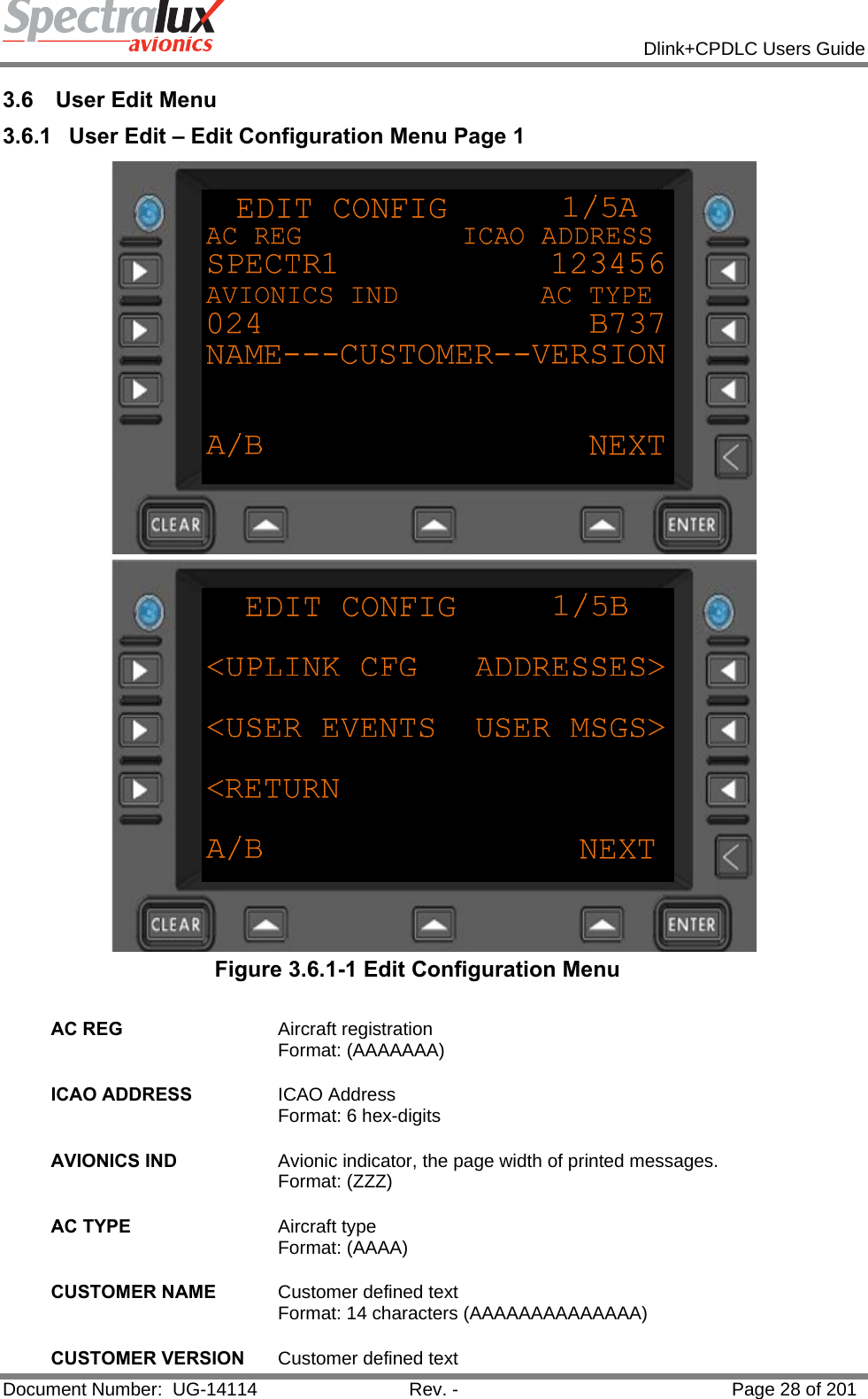            Dlink+CPDLC Users Guide  Document Number:  UG-14114  Rev. -  Page 28 of 201  3.6  User Edit Menu 3.6.1  User Edit – Edit Configuration Menu Page 1   Figure 3.6.1-1 Edit Configuration Menu  AC REG  Aircraft registration  Format: (AAAAAAA)   ICAO ADDRESS  ICAO Address Format: 6 hex-digits   AVIONICS IND  Avionic indicator, the page width of printed messages. Format: (ZZZ)   AC TYPE  Aircraft type Format: (AAAA)   CUSTOMER NAME  Customer defined text Format: 14 characters (AAAAAAAAAAAAAA)   CUSTOMER VERSION  Customer defined text 