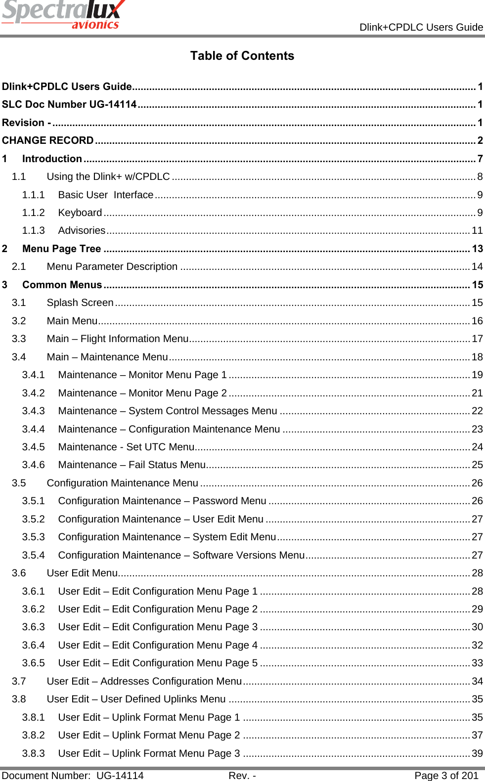            Dlink+CPDLC Users Guide  Document Number:  UG-14114  Rev. -  Page 3 of 201  Table of Contents  Dlink+CPDLC Users Guide ......................................................................................................................... 1SLC Doc Number UG-14114 ....................................................................................................................... 1Revision - ..................................................................................................................................................... 1CHANGE RECORD ...................................................................................................................................... 21Introduction .......................................................................................................................................... 71.1Using the Dlink+ w/CPDLC ........................................................................................................... 81.1.1Basic User  Interface ................................................................................................................. 91.1.2Keyboard ................................................................................................................................... 91.1.3Advisories ................................................................................................................................ 112Menu Page Tree ................................................................................................................................. 132.1Menu Parameter Description ...................................................................................................... 143Common Menus ................................................................................................................................. 153.1Splash Screen ............................................................................................................................. 153.2Main Menu ................................................................................................................................... 163.3Main – Flight Information Menu ................................................................................................... 173.4Main – Maintenance Menu .......................................................................................................... 183.4.1Maintenance – Monitor Menu Page 1 ..................................................................................... 193.4.2Maintenance – Monitor Menu Page 2 ..................................................................................... 213.4.3Maintenance – System Control Messages Menu ................................................................... 223.4.4Maintenance – Configuration Maintenance Menu .................................................................. 233.4.5Maintenance - Set UTC Menu ................................................................................................. 243.4.6Maintenance – Fail Status Menu............................................................................................. 253.5Configuration Maintenance Menu ............................................................................................... 263.5.1Configuration Maintenance – Password Menu ....................................................................... 263.5.2Configuration Maintenance – User Edit Menu ........................................................................ 273.5.3Configuration Maintenance – System Edit Menu ....................................................................  273.5.4Configuration Maintenance – Software Versions Menu .......................................................... 273.6User Edit Menu ............................................................................................................................ 283.6.1User Edit – Edit Configuration Menu Page 1 .......................................................................... 283.6.2User Edit – Edit Configuration Menu Page 2 .......................................................................... 293.6.3User Edit – Edit Configuration Menu Page 3 .......................................................................... 303.6.4User Edit – Edit Configuration Menu Page 4 .......................................................................... 323.6.5User Edit – Edit Configuration Menu Page 5 .......................................................................... 333.7User Edit – Addresses Configuration Menu ................................................................................ 343.8User Edit – User Defined Uplinks Menu ..................................................................................... 353.8.1User Edit – Uplink Format Menu Page 1 ................................................................................ 353.8.2User Edit – Uplink Format Menu Page 2 ................................................................................ 373.8.3User Edit – Uplink Format Menu Page 3 ................................................................................ 39