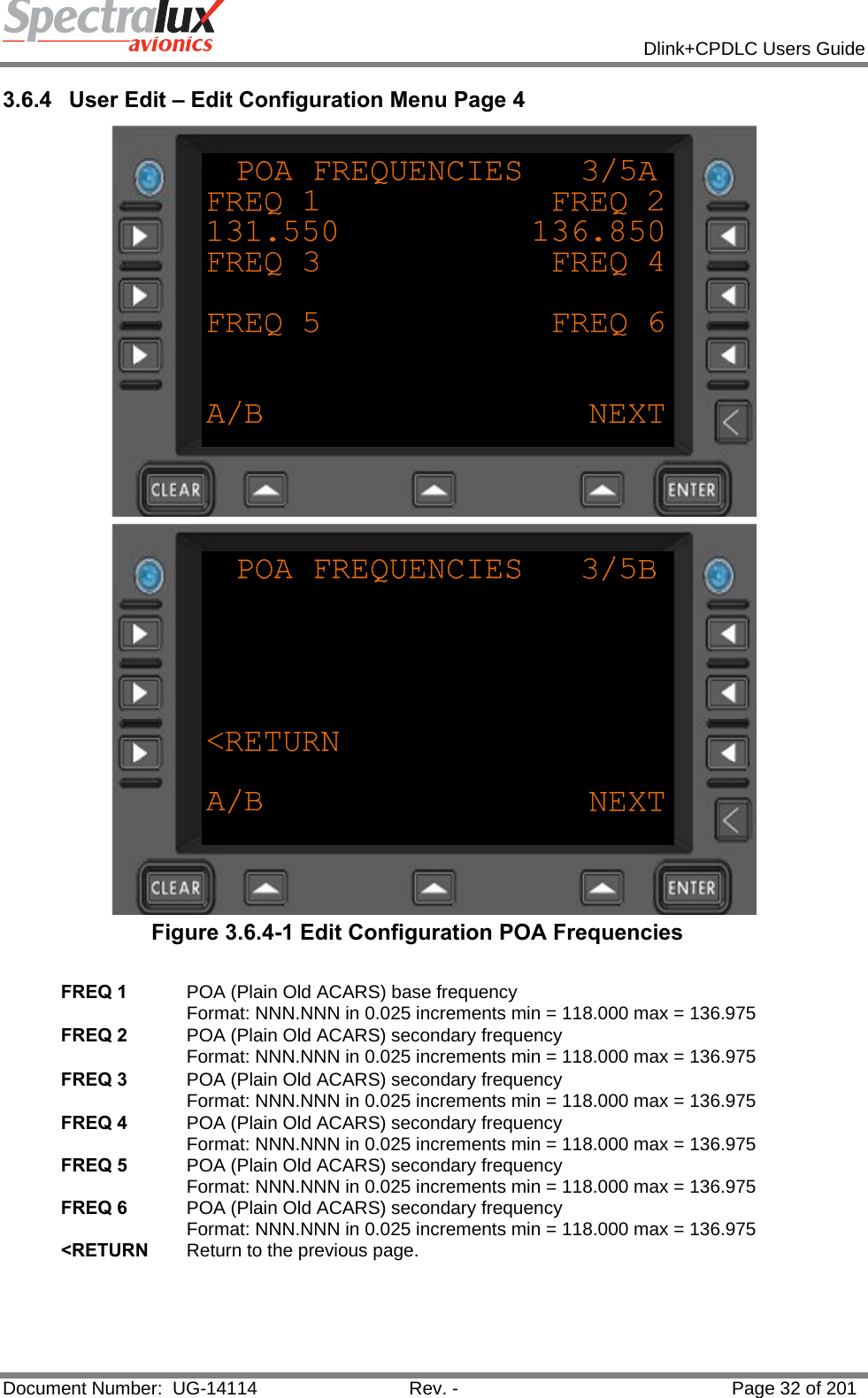            Dlink+CPDLC Users Guide  Document Number:  UG-14114  Rev. -  Page 32 of 201  3.6.4  User Edit – Edit Configuration Menu Page 4   Figure 3.6.4-1 Edit Configuration POA Frequencies  FREQ 1  POA (Plain Old ACARS) base frequency Format: NNN.NNN in 0.025 increments min = 118.000 max = 136.975 FREQ 2  POA (Plain Old ACARS) secondary frequency Format: NNN.NNN in 0.025 increments min = 118.000 max = 136.975 FREQ 3  POA (Plain Old ACARS) secondary frequency Format: NNN.NNN in 0.025 increments min = 118.000 max = 136.975 FREQ 4  POA (Plain Old ACARS) secondary frequency Format: NNN.NNN in 0.025 increments min = 118.000 max = 136.975 FREQ 5  POA (Plain Old ACARS) secondary frequency Format: NNN.NNN in 0.025 increments min = 118.000 max = 136.975 FREQ 6  POA (Plain Old ACARS) secondary frequency Format: NNN.NNN in 0.025 increments min = 118.000 max = 136.975 &lt;RETURN  Return to the previous page.    