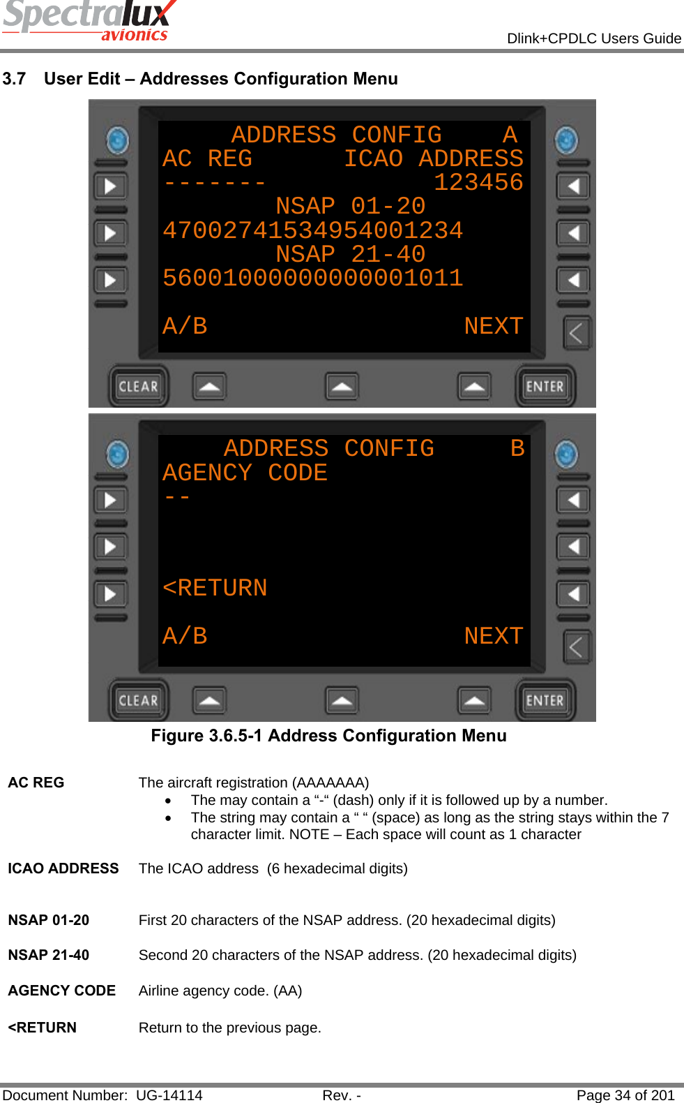            Dlink+CPDLC Users Guide  Document Number:  UG-14114  Rev. -  Page 34 of 201  3.7  User Edit – Addresses Configuration Menu ADDRESS CONFIG    AAC REG      ICAO ADDRESS------- 123456NSAP 01-2047002741534954001234NSAP 21-4056001000000000001011A/B NEXT ADDRESS CONFIG     BAGENCY CODE--&lt;RETURNA/B NEXT Figure 3.6.5-1 Address Configuration Menu  AC REG  The aircraft registration (AAAAAAA) •  The may contain a “-“ (dash) only if it is followed up by a number. •  The string may contain a “ “ (space) as long as the string stays within the 7 character limit. NOTE – Each space will count as 1 character    ICAO ADDRESS  The ICAO address  (6 hexadecimal digits)   NSAP 01-20  First 20 characters of the NSAP address. (20 hexadecimal digits) NSAP 21-40  Second 20 characters of the NSAP address. (20 hexadecimal digits)   AGENCY CODE  Airline agency code. (AA)   &lt;RETURN  Return to the previous page.   