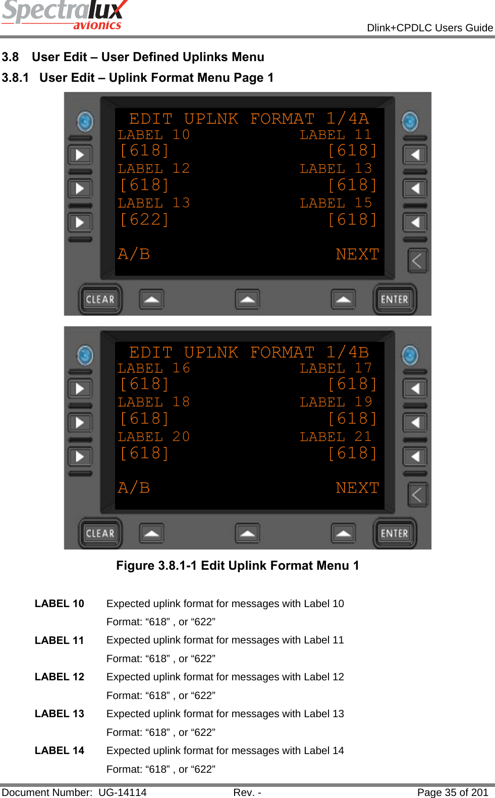            Dlink+CPDLC Users Guide  Document Number:  UG-14114  Rev. -  Page 35 of 201  3.8  User Edit – User Defined Uplinks Menu 3.8.1  User Edit – Uplink Format Menu Page 1   Figure 3.8.1-1 Edit Uplink Format Menu 1  LABEL 10  Expected uplink format for messages with Label 10 Format: “618” , or “622” LABEL 11  Expected uplink format for messages with Label 11 Format: “618” , or “622” LABEL 12  Expected uplink format for messages with Label 12 Format: “618” , or “622” LABEL 13  Expected uplink format for messages with Label 13 Format: “618” , or “622” LABEL 14  Expected uplink format for messages with Label 14 Format: “618” , or “622” 