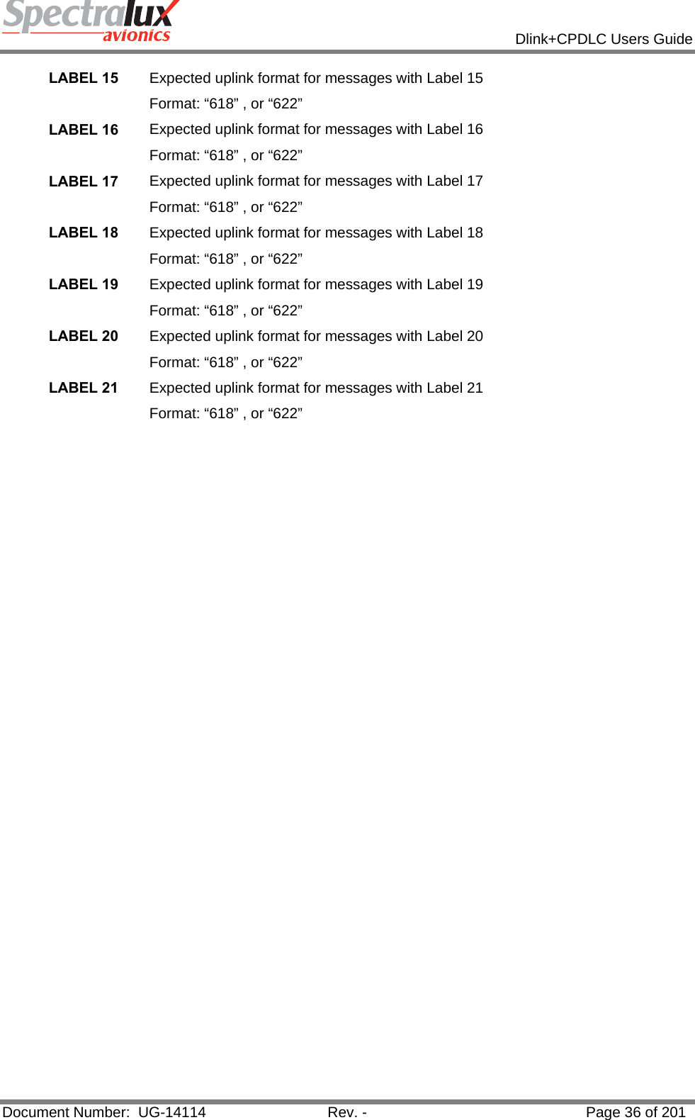            Dlink+CPDLC Users Guide  Document Number:  UG-14114  Rev. -  Page 36 of 201  LABEL 15  Expected uplink format for messages with Label 15 Format: “618” , or “622” LABEL 16  Expected uplink format for messages with Label 16 Format: “618” , or “622” LABEL 17  Expected uplink format for messages with Label 17 Format: “618” , or “622” LABEL 18  Expected uplink format for messages with Label 18 Format: “618” , or “622” LABEL 19  Expected uplink format for messages with Label 19 Format: “618” , or “622” LABEL 20  Expected uplink format for messages with Label 20 Format: “618” , or “622” LABEL 21  Expected uplink format for messages with Label 21 Format: “618” , or “622”    