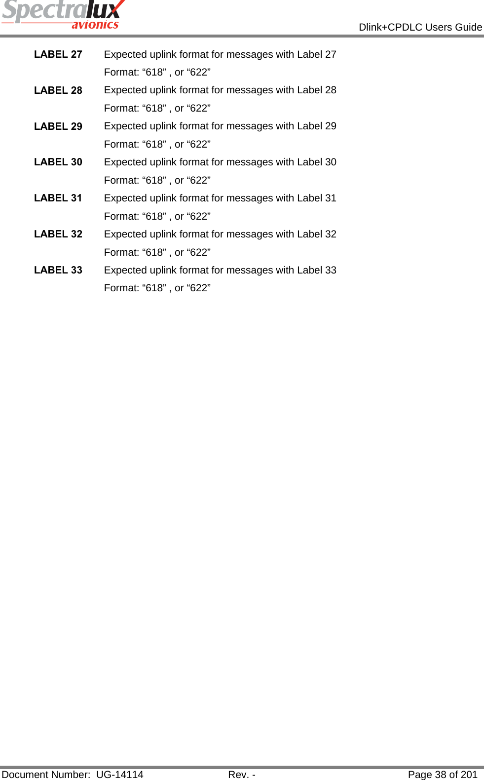            Dlink+CPDLC Users Guide  Document Number:  UG-14114  Rev. -  Page 38 of 201  LABEL 27  Expected uplink format for messages with Label 27 Format: “618” , or “622” LABEL 28  Expected uplink format for messages with Label 28 Format: “618” , or “622” LABEL 29  Expected uplink format for messages with Label 29 Format: “618” , or “622” LABEL 30  Expected uplink format for messages with Label 30 Format: “618” , or “622” LABEL 31  Expected uplink format for messages with Label 31 Format: “618” , or “622” LABEL 32  Expected uplink format for messages with Label 32 Format: “618” , or “622” LABEL 33  Expected uplink format for messages with Label 33 Format: “618” , or “622”    