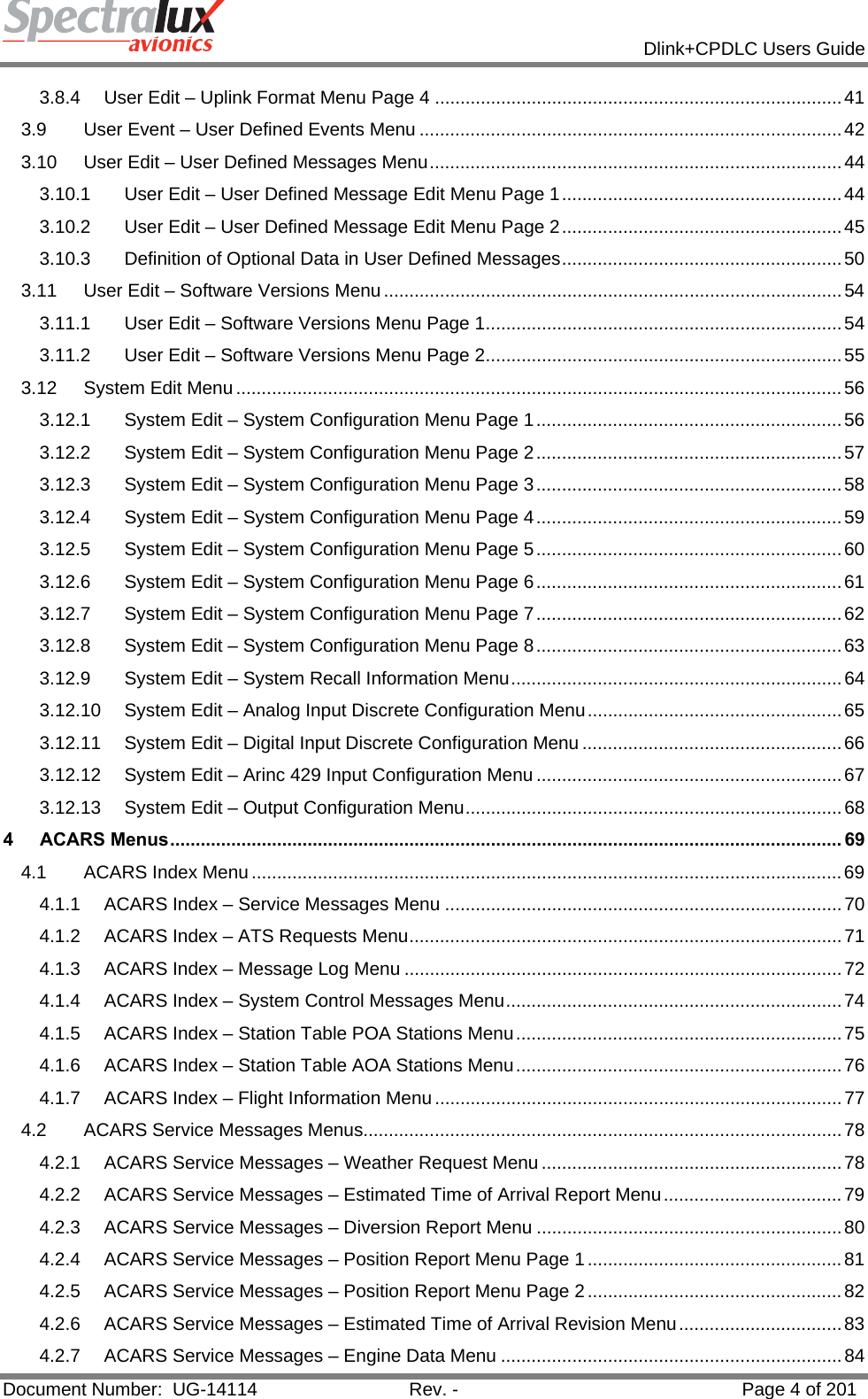            Dlink+CPDLC Users Guide  Document Number:  UG-14114  Rev. -  Page 4 of 201  3.8.4User Edit – Uplink Format Menu Page 4 ................................................................................ 413.9User Event – User Defined Events Menu ................................................................................... 423.10User Edit – User Defined Messages Menu ................................................................................. 443.10.1User Edit – User Defined Message Edit Menu Page 1 ....................................................... 443.10.2User Edit – User Defined Message Edit Menu Page 2 ....................................................... 453.10.3Definition of Optional Data in User Defined Messages .......................................................  503.11User Edit – Software Versions Menu .......................................................................................... 543.11.1User Edit – Software Versions Menu Page 1 ...................................................................... 543.11.2User Edit – Software Versions Menu Page 2 ...................................................................... 553.12System Edit Menu ....................................................................................................................... 563.12.1System Edit – System Configuration Menu Page 1 ............................................................ 563.12.2System Edit – System Configuration Menu Page 2 ............................................................ 573.12.3System Edit – System Configuration Menu Page 3 ............................................................ 583.12.4System Edit – System Configuration Menu Page 4 ............................................................ 593.12.5System Edit – System Configuration Menu Page 5 ............................................................ 603.12.6System Edit – System Configuration Menu Page 6 ............................................................ 613.12.7System Edit – System Configuration Menu Page 7 ............................................................ 623.12.8System Edit – System Configuration Menu Page 8 ............................................................ 633.12.9System Edit – System Recall Information Menu ................................................................. 643.12.10System Edit – Analog Input Discrete Configuration Menu .................................................. 653.12.11System Edit – Digital Input Discrete Configuration Menu ................................................... 663.12.12System Edit – Arinc 429 Input Configuration Menu ............................................................ 673.12.13System Edit – Output Configuration Menu .......................................................................... 684ACARS Menus .................................................................................................................................... 694.1ACARS Index Menu .................................................................................................................... 694.1.1ACARS Index – Service Messages Menu .............................................................................. 704.1.2ACARS Index – ATS Requests Menu ..................................................................................... 714.1.3ACARS Index – Message Log Menu ...................................................................................... 724.1.4ACARS Index – System Control Messages Menu .................................................................. 744.1.5ACARS Index – Station Table POA Stations Menu ................................................................ 754.1.6ACARS Index – Station Table AOA Stations Menu ................................................................ 764.1.7ACARS Index – Flight Information Menu ................................................................................ 774.2ACARS Service Messages Menus.............................................................................................. 784.2.1ACARS Service Messages – Weather Request Menu ........................................................... 784.2.2ACARS Service Messages – Estimated Time of Arrival Report  Menu ................................... 794.2.3ACARS Service Messages – Diversion Report Menu ............................................................ 804.2.4ACARS Service Messages – Position Report Menu Page 1 .................................................. 814.2.5ACARS Service Messages – Position Report Menu Page 2 .................................................. 824.2.6ACARS Service Messages – Estimated Time of Arrival Revision Menu ................................ 834.2.7ACARS Service Messages – Engine Data Menu ................................................................... 84