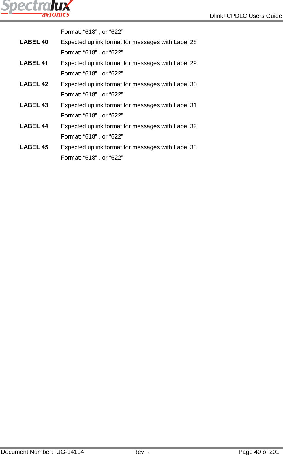            Dlink+CPDLC Users Guide  Document Number:  UG-14114  Rev. -  Page 40 of 201  Format: “618” , or “622” LABEL 40  Expected uplink format for messages with Label 28 Format: “618” , or “622” LABEL 41  Expected uplink format for messages with Label 29 Format: “618” , or “622” LABEL 42  Expected uplink format for messages with Label 30 Format: “618” , or “622” LABEL 43  Expected uplink format for messages with Label 31 Format: “618” , or “622” LABEL 44  Expected uplink format for messages with Label 32 Format: “618” , or “622” LABEL 45  Expected uplink format for messages with Label 33 Format: “618” , or “622”    