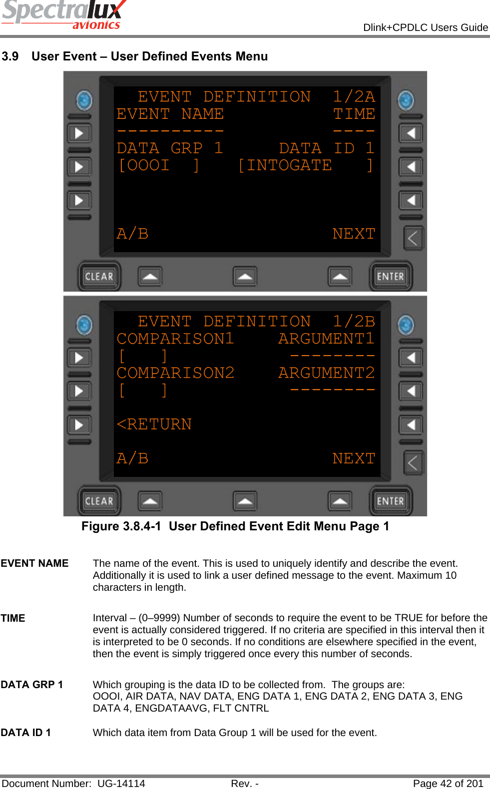            Dlink+CPDLC Users Guide  Document Number:  UG-14114  Rev. -  Page 42 of 201  3.9  User Event – User Defined Events Menu   Figure 3.8.4-1  User Defined Event Edit Menu Page 1  EVENT NAME  The name of the event. This is used to uniquely identify and describe the event. Additionally it is used to link a user defined message to the event. Maximum 10 characters in length.   TIME  Interval – (0–9999) Number of seconds to require the event to be TRUE for before the event is actually considered triggered. If no criteria are specified in this interval then it is interpreted to be 0 seconds. If no conditions are elsewhere specified in the event, then the event is simply triggered once every this number of seconds.    DATA GRP 1  Which grouping is the data ID to be collected from.  The groups are: OOOI, AIR DATA, NAV DATA, ENG DATA 1, ENG DATA 2, ENG DATA 3, ENG DATA 4, ENGDATAAVG, FLT CNTRL   DATA ID 1  Which data item from Data Group 1 will be used for the event.   