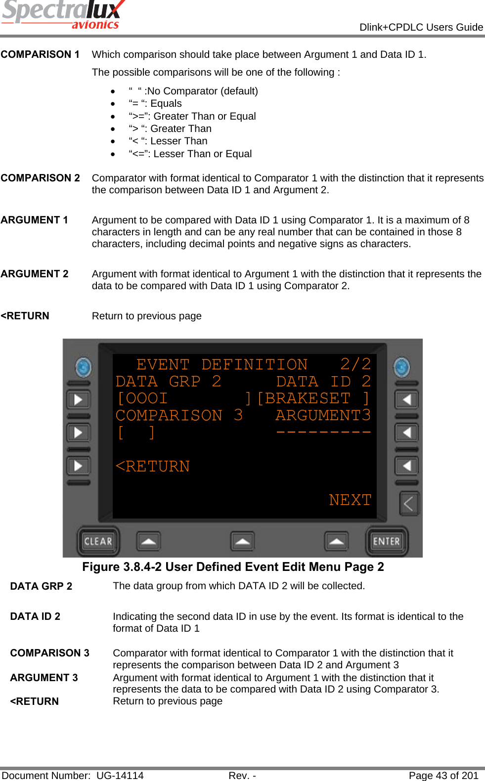            Dlink+CPDLC Users Guide  Document Number:  UG-14114  Rev. -  Page 43 of 201  COMPARISON 1  Which comparison should take place between Argument 1 and Data ID 1.  The possible comparisons will be one of the following : •  “  “ :No Comparator (default) •  “= “: Equals •  “&gt;=”: Greater Than or Equal •  “&gt; “: Greater Than •  “&lt; “: Lesser Than •  “&lt;=”: Lesser Than or Equal   COMPARISON 2  Comparator with format identical to Comparator 1 with the distinction that it represents the comparison between Data ID 1 and Argument 2.   ARGUMENT 1  Argument to be compared with Data ID 1 using Comparator 1. It is a maximum of 8 characters in length and can be any real number that can be contained in those 8 characters, including decimal points and negative signs as characters.   ARGUMENT 2  Argument with format identical to Argument 1 with the distinction that it represents the data to be compared with Data ID 1 using Comparator 2.   &lt;RETURN  Return to previous page   Figure 3.8.4-2 User Defined Event Edit Menu Page 2 DATA GRP 2  The data group from which DATA ID 2 will be collected.   DATA ID 2  Indicating the second data ID in use by the event. Its format is identical to the format of Data ID 1   COMPARISON 3  Comparator with format identical to Comparator 1 with the distinction that it represents the comparison between Data ID 2 and Argument 3 ARGUMENT 3  Argument with format identical to Argument 1 with the distinction that it represents the data to be compared with Data ID 2 using Comparator 3. &lt;RETURN  Return to previous page   