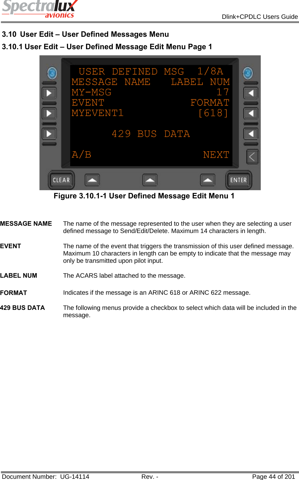            Dlink+CPDLC Users Guide  Document Number:  UG-14114  Rev. -  Page 44 of 201  3.10  User Edit – User Defined Messages Menu 3.10.1 User Edit – User Defined Message Edit Menu Page 1  Figure 3.10.1-1 User Defined Message Edit Menu 1   MESSAGE NAME  The name of the message represented to the user when they are selecting a user defined message to Send/Edit/Delete. Maximum 14 characters in length.   EVENT  The name of the event that triggers the transmission of this user defined message. Maximum 10 characters in length can be empty to indicate that the message may only be transmitted upon pilot input.   LABEL NUM  The ACARS label attached to the message.   FORMAT  Indicates if the message is an ARINC 618 or ARINC 622 message.   429 BUS DATA  The following menus provide a checkbox to select which data will be included in the message.    