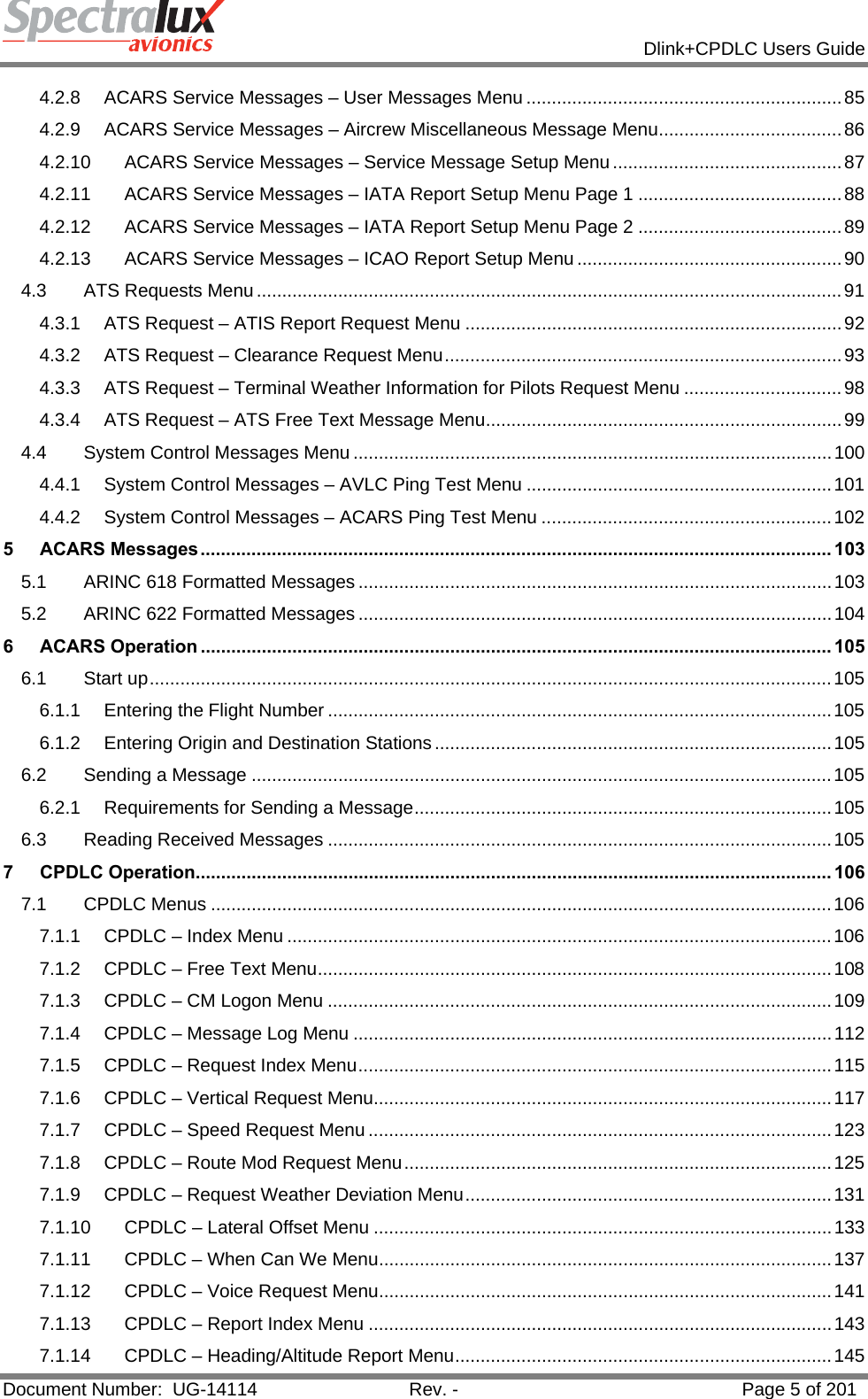            Dlink+CPDLC Users Guide  Document Number:  UG-14114  Rev. -  Page 5 of 201  4.2.8ACARS Service Messages – User Messages Menu .............................................................. 854.2.9ACARS Service Messages – Aircrew Miscellaneous Message Menu .................................... 864.2.10ACARS Service Messages – Service Message Setup Menu ............................................. 874.2.11ACARS Service Messages – IATA Report Setup Menu Page 1 ........................................ 884.2.12ACARS Service Messages – IATA Report Setup Menu Page 2 ........................................ 894.2.13ACARS Service Messages – ICAO Report Setup Menu .................................................... 904.3ATS Requests Menu ................................................................................................................... 914.3.1ATS Request – ATIS Report Request Menu .......................................................................... 924.3.2ATS Request – Clearance Request Menu .............................................................................. 934.3.3ATS Request – Terminal Weather Information for Pilots Request Menu ............................... 984.3.4ATS Request – ATS Free Text Message Menu ...................................................................... 994.4System Control Messages Menu .............................................................................................. 1004.4.1System Control Messages – AVLC Ping Test Menu ............................................................ 1014.4.2System Control Messages – ACARS Ping Test Menu ......................................................... 1025ACARS Messages ............................................................................................................................ 1035.1ARINC 618 Formatted Messages ............................................................................................. 1035.2ARINC 622 Formatted Messages ............................................................................................. 1046ACARS Operation ............................................................................................................................ 1056.1Start up ...................................................................................................................................... 1056.1.1Entering the Flight Number ................................................................................................... 1056.1.2Entering Origin and Destination Stations .............................................................................. 1056.2Sending a Message .................................................................................................................. 1056.2.1Requirements for Sending a Message ..................................................................................  1056.3Reading Received Messages ................................................................................................... 1057CPDLC Operation............................................................................................................................. 1067.1CPDLC Menus .......................................................................................................................... 1067.1.1CPDLC – Index Menu ........................................................................................................... 1067.1.2CPDLC – Free Text Menu ..................................................................................................... 1087.1.3CPDLC – CM Logon Menu ................................................................................................... 1097.1.4CPDLC – Message Log Menu .............................................................................................. 1127.1.5CPDLC – Request Index Menu ............................................................................................. 1157.1.6CPDLC – Vertical Request Menu.......................................................................................... 1177.1.7CPDLC – Speed Request Menu ........................................................................................... 1237.1.8CPDLC – Route Mod Request Menu .................................................................................... 1257.1.9CPDLC – Request Weather Deviation Menu ........................................................................ 1317.1.10CPDLC – Lateral Offset Menu .......................................................................................... 1337.1.11CPDLC – When Can We Menu ......................................................................................... 1377.1.12CPDLC – Voice Request Menu ......................................................................................... 1417.1.13CPDLC – Report Index Menu ........................................................................................... 1437.1.14CPDLC – Heading/Altitude Report Menu .......................................................................... 145