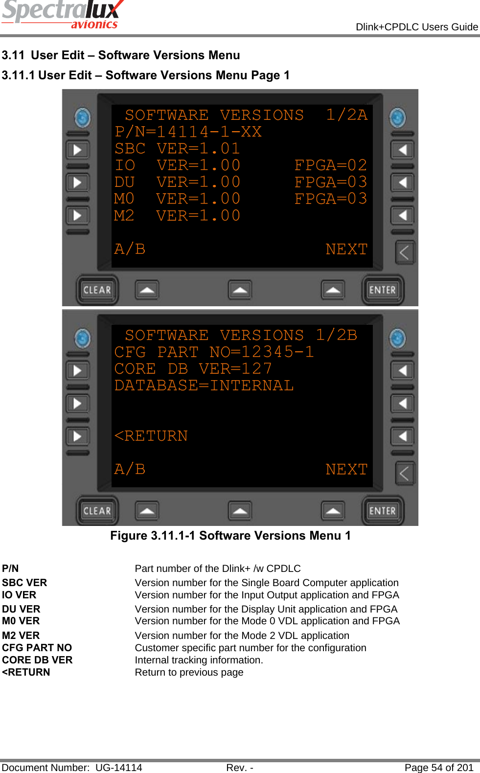            Dlink+CPDLC Users Guide  Document Number:  UG-14114  Rev. -  Page 54 of 201  3.11  User Edit – Software Versions Menu 3.11.1 User Edit – Software Versions Menu Page 1   Figure 3.11.1-1 Software Versions Menu 1  P/N  Part number of the Dlink+ /w CPDLC SBC VER  Version number for the Single Board Computer application IO VER  Version number for the Input Output application and FPGA DU VER  Version number for the Display Unit application and FPGA M0 VER  Version number for the Mode 0 VDL application and FPGA M2 VER  Version number for the Mode 2 VDL application CFG PART NO  Customer specific part number for the configuration CORE DB VER  Internal tracking information. &lt;RETURN  Return to previous page    