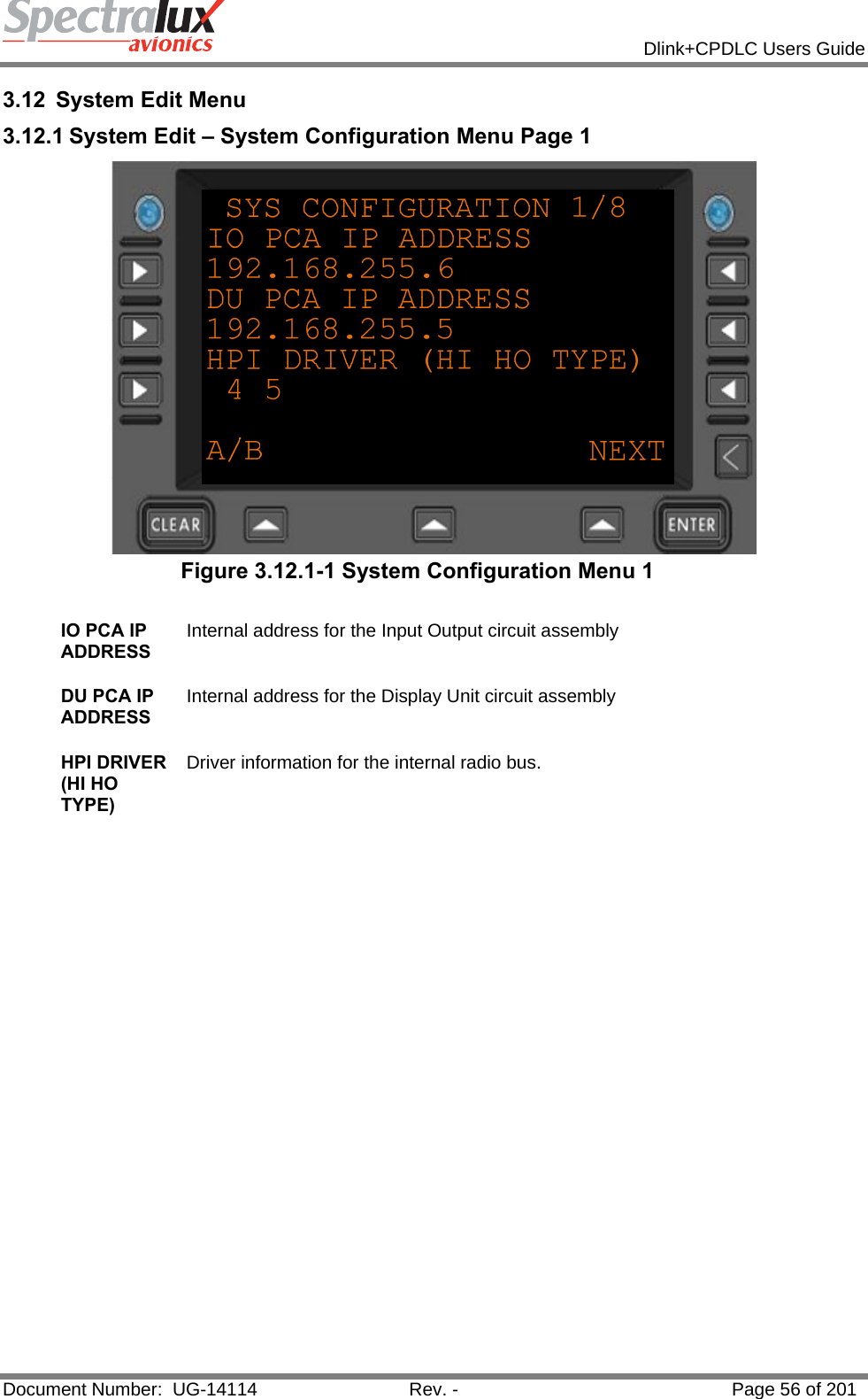            Dlink+CPDLC Users Guide  Document Number:  UG-14114  Rev. -  Page 56 of 201  3.12 System Edit Menu 3.12.1 System Edit – System Configuration Menu Page 1  Figure 3.12.1-1 System Configuration Menu 1  IO PCA IP ADDRESS Internal address for the Input Output circuit assembly   DU PCA IP ADDRESS Internal address for the Display Unit circuit assembly   HPI DRIVER (HI HO TYPE) Driver information for the internal radio bus.      