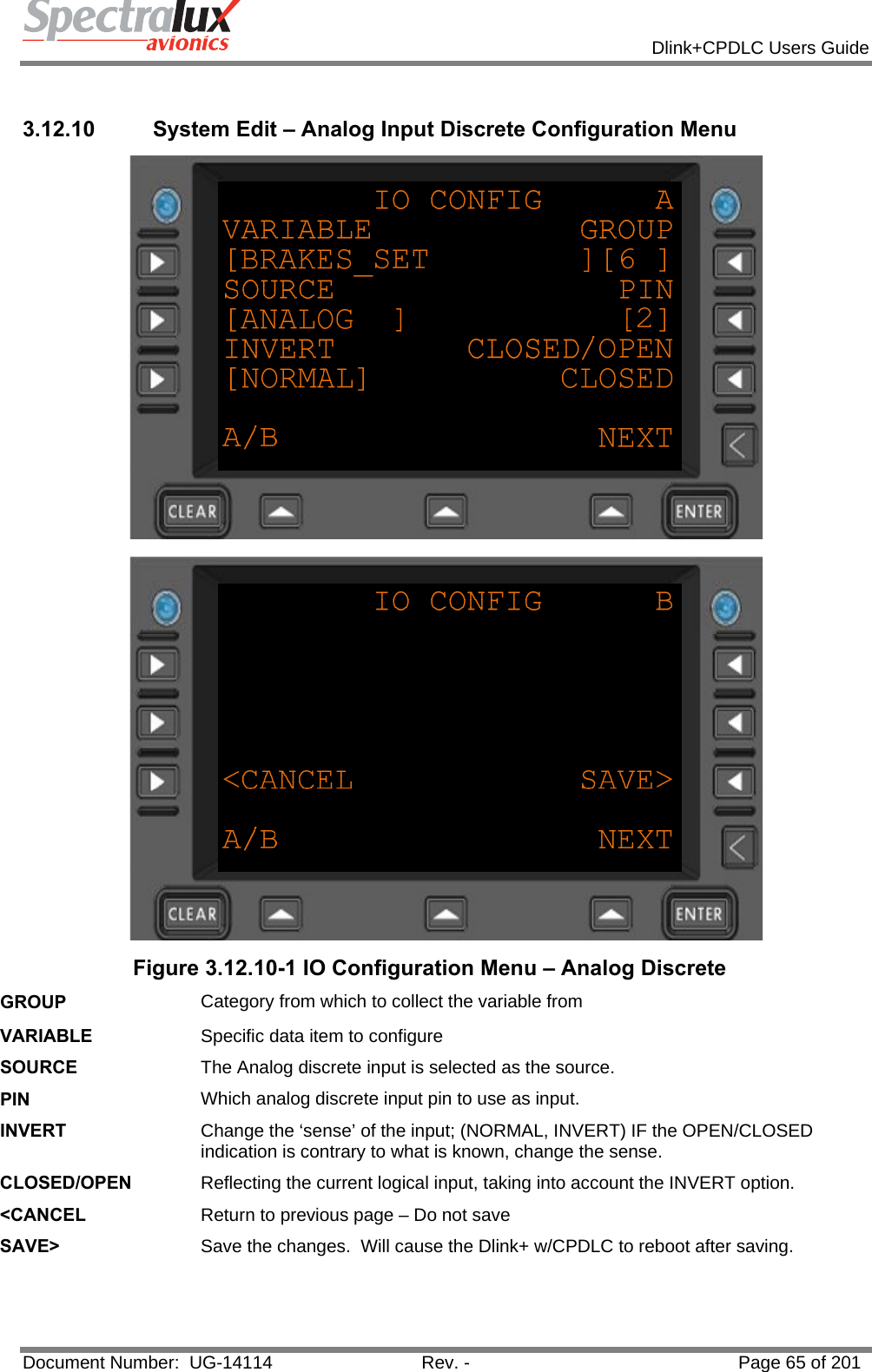            Dlink+CPDLC Users Guide  Document Number:  UG-14114  Rev. -  Page 65 of 201   3.12.10  System Edit – Analog Input Discrete Configuration Menu   Figure 3.12.10-1 IO Configuration Menu – Analog Discrete GROUP  Category from which to collect the variable from VARIABLE  Specific data item to configure SOURCE  The Analog discrete input is selected as the source. PIN  Which analog discrete input pin to use as input. INVERT  Change the ‘sense’ of the input; (NORMAL, INVERT) IF the OPEN/CLOSED indication is contrary to what is known, change the sense. CLOSED/OPEN  Reflecting the current logical input, taking into account the INVERT option. &lt;CANCEL  Return to previous page – Do not save SAVE&gt;  Save the changes.  Will cause the Dlink+ w/CPDLC to reboot after saving.  