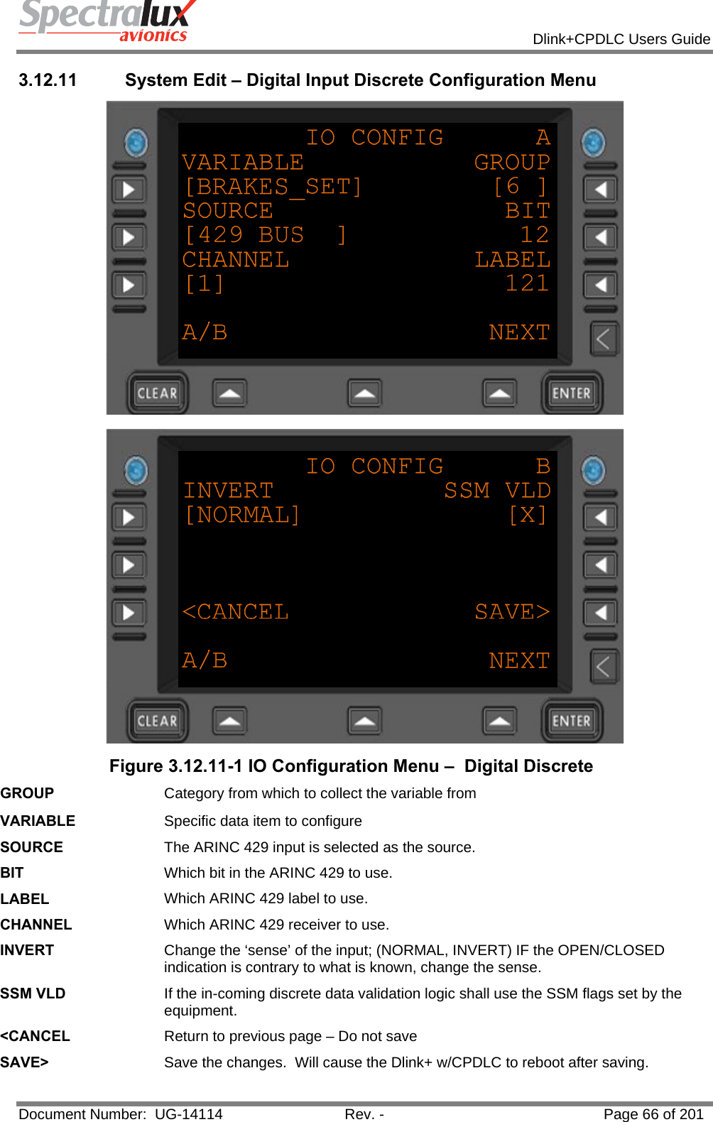            Dlink+CPDLC Users Guide  Document Number:  UG-14114  Rev. -  Page 66 of 201  3.12.11  System Edit – Digital Input Discrete Configuration Menu   Figure 3.12.11-1 IO Configuration Menu –  Digital Discrete GROUP  Category from which to collect the variable from VARIABLE  Specific data item to configure SOURCE  The ARINC 429 input is selected as the source. BIT  Which bit in the ARINC 429 to use. LABEL  Which ARINC 429 label to use. CHANNEL  Which ARINC 429 receiver to use. INVERT  Change the ‘sense’ of the input; (NORMAL, INVERT) IF the OPEN/CLOSED indication is contrary to what is known, change the sense. SSM VLD  If the in-coming discrete data validation logic shall use the SSM flags set by the equipment. &lt;CANCEL  Return to previous page – Do not save SAVE&gt;  Save the changes.  Will cause the Dlink+ w/CPDLC to reboot after saving.  