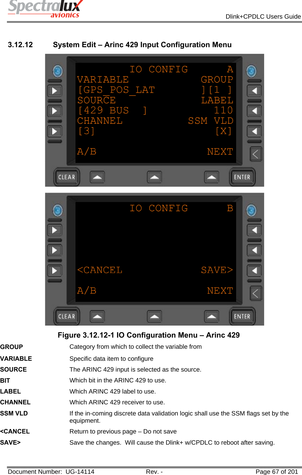            Dlink+CPDLC Users Guide  Document Number:  UG-14114  Rev. -  Page 67 of 201   3.12.12  System Edit – Arinc 429 Input Configuration Menu   Figure 3.12.12-1 IO Configuration Menu – Arinc 429 GROUP  Category from which to collect the variable from VARIABLE  Specific data item to configure SOURCE  The ARINC 429 input is selected as the source. BIT  Which bit in the ARINC 429 to use. LABEL  Which ARINC 429 label to use. CHANNEL  Which ARINC 429 receiver to use. SSM VLD  If the in-coming discrete data validation logic shall use the SSM flags set by the equipment. &lt;CANCEL  Return to previous page – Do not save SAVE&gt;  Save the changes.  Will cause the Dlink+ w/CPDLC to reboot after saving.  