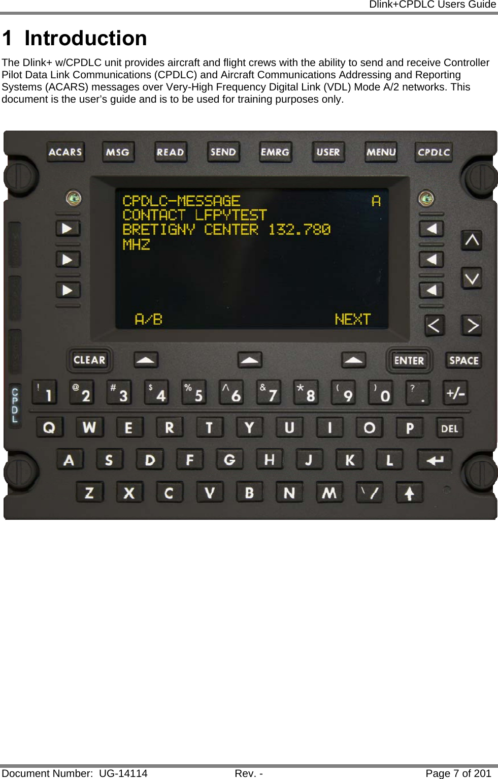            Dlink+CPDLC Users Guide  Document Number:  UG-14114  Rev. -  Page 7 of 201  1 Introduction The Dlink+ w/CPDLC unit provides aircraft and flight crews with the ability to send and receive Controller Pilot Data Link Communications (CPDLC) and Aircraft Communications Addressing and Reporting Systems (ACARS) messages over Very-High Frequency Digital Link (VDL) Mode A/2 networks. This document is the user’s guide and is to be used for training purposes only.      