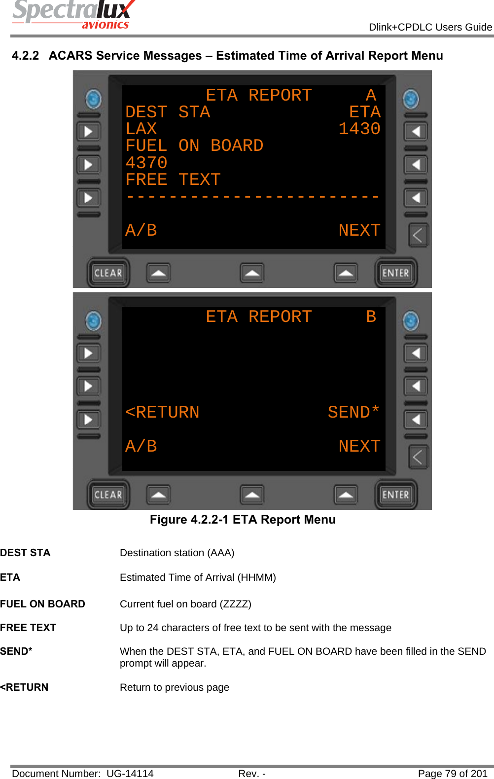            Dlink+CPDLC Users Guide  Document Number:  UG-14114  Rev. -  Page 79 of 201  4.2.2  ACARS Service Messages – Estimated Time of Arrival Report Menu ETA REPORT     ADEST STA             ETALAX                 1430FUEL ON BOARD4370FREE TEXT------------------------A/B NEXT ETA REPORT     B&lt;RETURN            SEND*A/B NEXT Figure 4.2.2-1 ETA Report Menu  DEST STA  Destination station (AAA)   ETA  Estimated Time of Arrival (HHMM)   FUEL ON BOARD  Current fuel on board (ZZZZ)   FREE TEXT  Up to 24 characters of free text to be sent with the message   SEND*  When the DEST STA, ETA, and FUEL ON BOARD have been filled in the SEND prompt will appear.   &lt;RETURN  Return to previous page    