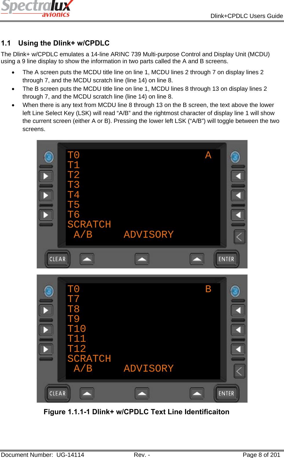            Dlink+CPDLC Users Guide  Document Number:  UG-14114  Rev. -  Page 8 of 201   1.1  Using the Dlink+ w/CPDLC The Dlink+ w/CPDLC emulates a 14-line ARINC 739 Multi-purpose Control and Display Unit (MCDU) using a 9 line display to show the information in two parts called the A and B screens.   •  The A screen puts the MCDU title line on line 1, MCDU lines 2 through 7 on display lines 2 through 7, and the MCDU scratch line (line 14) on line 8.   •  The B screen puts the MCDU title line on line 1, MCDU lines 8 through 13 on display lines 2 through 7, and the MCDU scratch line (line 14) on line 8.  •  When there is any text from MCDU line 8 through 13 on the B screen, the text above the lower left Line Select Key (LSK) will read “A/B” and the rightmost character of display line 1 will show the current screen (either A or B). Pressing the lower left LSK (“A/B”) will toggle between the two screens. T0                    AT1T2T3T4T5T6SCRATCHA/B     ADVISORY T0                    BT7T8T9T10T11T12SCRATCHA/B     ADVISORY Figure 1.1.1-1 Dlink+ w/CPDLC Text Line Identificaiton   