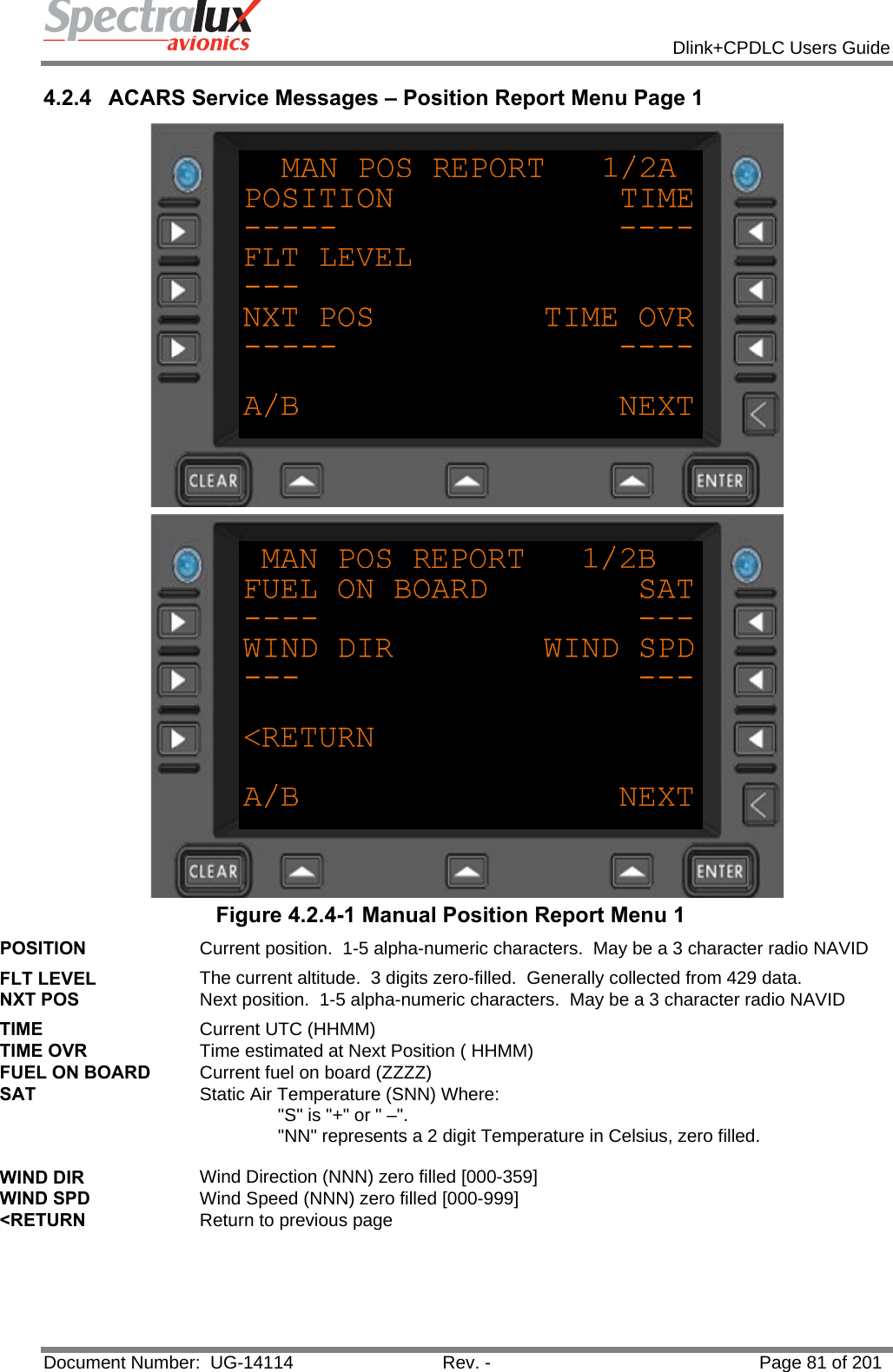            Dlink+CPDLC Users Guide  Document Number:  UG-14114  Rev. -  Page 81 of 201  4.2.4  ACARS Service Messages – Position Report Menu Page 1   Figure 4.2.4-1 Manual Position Report Menu 1 POSITION  Current position.  1-5 alpha-numeric characters.  May be a 3 character radio NAVID FLT LEVEL  The current altitude.  3 digits zero-filled.  Generally collected from 429 data. NXT POS  Next position.  1-5 alpha-numeric characters.  May be a 3 character radio NAVID TIME  Current UTC (HHMM) TIME OVR  Time estimated at Next Position ( HHMM) FUEL ON BOARD  Current fuel on board (ZZZZ) SAT  Static Air Temperature (SNN) Where:  &quot;S&quot; is &quot;+&quot; or &quot; –&quot;.  &quot;NN&quot; represents a 2 digit Temperature in Celsius, zero filled.  WIND DIR  Wind Direction (NNN) zero filled [000-359] WIND SPD  Wind Speed (NNN) zero filled [000-999] &lt;RETURN  Return to previous page   