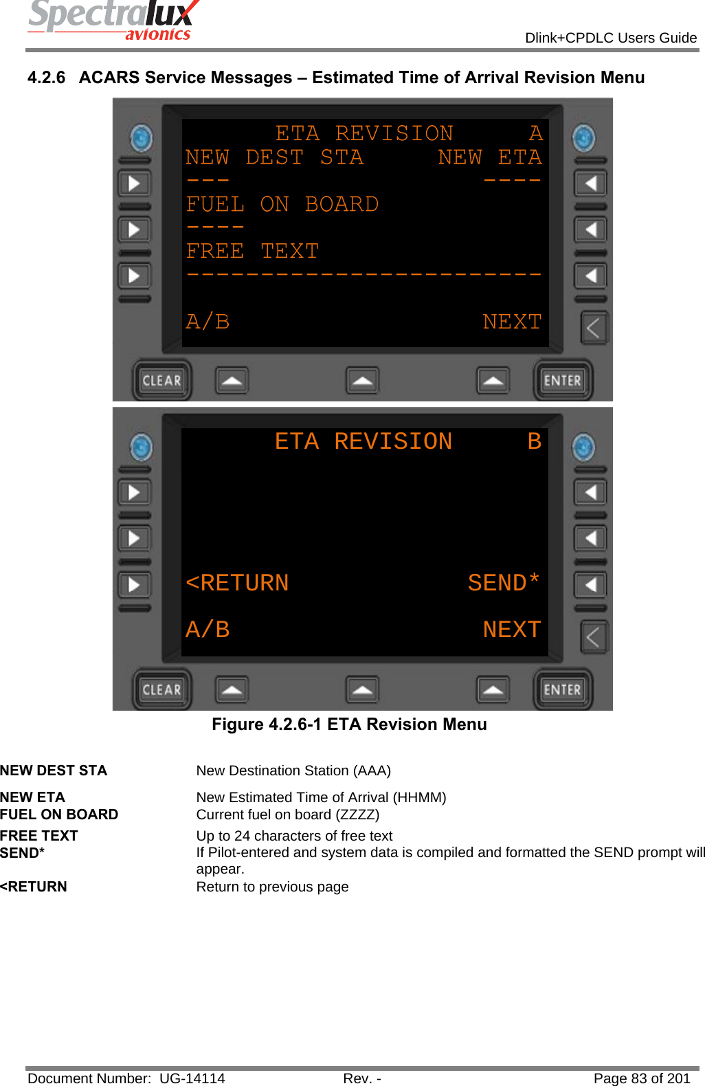            Dlink+CPDLC Users Guide  Document Number:  UG-14114  Rev. -  Page 83 of 201  4.2.6  ACARS Service Messages – Estimated Time of Arrival Revision Menu  ETA REVISION     B&lt;RETURN            SEND*A/B NEXT Figure 4.2.6-1 ETA Revision Menu  NEW DEST STA  New Destination Station (AAA) NEW ETA  New Estimated Time of Arrival (HHMM) FUEL ON BOARD  Current fuel on board (ZZZZ) FREE TEXT  Up to 24 characters of free text SEND*  If Pilot-entered and system data is compiled and formatted the SEND prompt will appear. &lt;RETURN  Return to previous page    