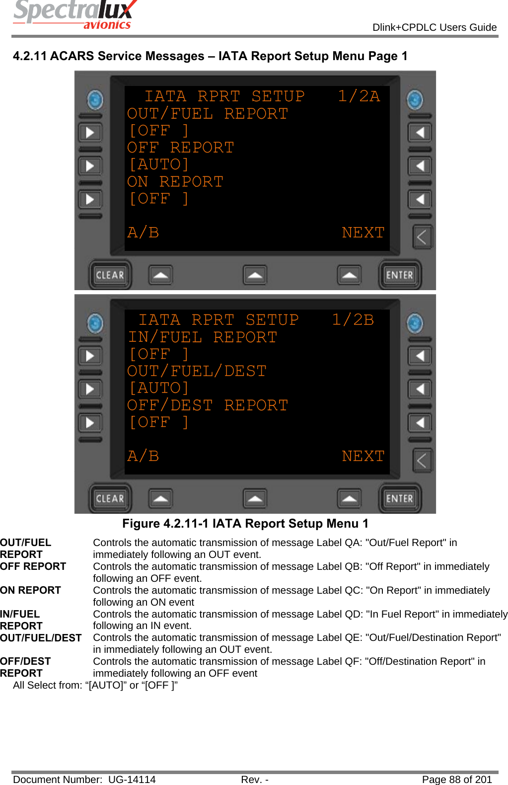            Dlink+CPDLC Users Guide  Document Number:  UG-14114  Rev. -  Page 88 of 201  4.2.11 ACARS Service Messages – IATA Report Setup Menu Page 1   Figure 4.2.11-1 IATA Report Setup Menu 1 OUT/FUEL REPORT Controls the automatic transmission of message Label QA: &quot;Out/Fuel Report&quot; in immediately following an OUT event. OFF REPORT  Controls the automatic transmission of message Label QB: &quot;Off Report&quot; in immediately following an OFF event. ON REPORT  Controls the automatic transmission of message Label QC: &quot;On Report&quot; in immediately following an ON event IN/FUEL REPORT Controls the automatic transmission of message Label QD: &quot;In Fuel Report&quot; in immediately following an IN event. OUT/FUEL/DEST  Controls the automatic transmission of message Label QE: &quot;Out/Fuel/Destination Report&quot; in immediately following an OUT event. OFF/DEST REPORT Controls the automatic transmission of message Label QF: &quot;Off/Destination Report&quot; in immediately following an OFF event All Select from: “[AUTO]” or “[OFF ]”   