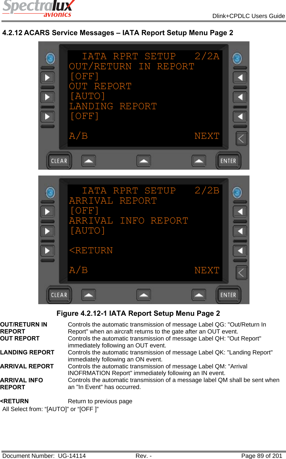            Dlink+CPDLC Users Guide  Document Number:  UG-14114  Rev. -  Page 89 of 201  4.2.12 ACARS Service Messages – IATA Report Setup Menu Page 2   Figure 4.2.12-1 IATA Report Setup Menu Page 2 OUT/RETURN IN REPORT Controls the automatic transmission of message Label QG: &quot;Out/Return In Report&quot; when an aircraft returns to the gate after an OUT event. OUT REPORT  Controls the automatic transmission of message Label QH: &quot;Out Report&quot; immediately following an OUT event. LANDING REPORT  Controls the automatic transmission of message Label QK: &quot;Landing Report&quot; immediately following an ON event. ARRIVAL REPORT  Controls the automatic transmission of message Label QM: &quot;Arrival INOFRMATION Report&quot; immediately following an IN event. ARRIVAL INFO REPORT Controls the automatic transmission of a message label QM shall be sent when an &quot;In Event&quot; has occurred.   &lt;RETURN  Return to previous page All Select from: “[AUTO]” or “[OFF ]”  