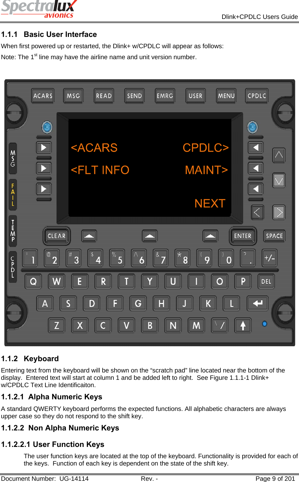            Dlink+CPDLC Users Guide  Document Number:  UG-14114  Rev. -  Page 9 of 201  1.1.1  Basic User Interface When first powered up or restarted, the Dlink+ w/CPDLC will appear as follows: Note: The 1st line may have the airline name and unit version number.   1.1.2 Keyboard Entering text from the keyboard will be shown on the “scratch pad” line located near the bottom of the display.  Entered text will start at column 1 and be added left to right.  See Figure 1.1.1-1 Dlink+ w/CPDLC Text Line Identificaiton. 1.1.2.1  Alpha Numeric Keys A standard QWERTY keyboard performs the expected functions. All alphabetic characters are always upper case so they do not respond to the shift key. 1.1.2.2 Non Alpha Numeric Keys 1.1.2.2.1 User Function Keys The user function keys are located at the top of the keyboard. Functionality is provided for each of the keys.  Function of each key is dependent on the state of the shift key. 