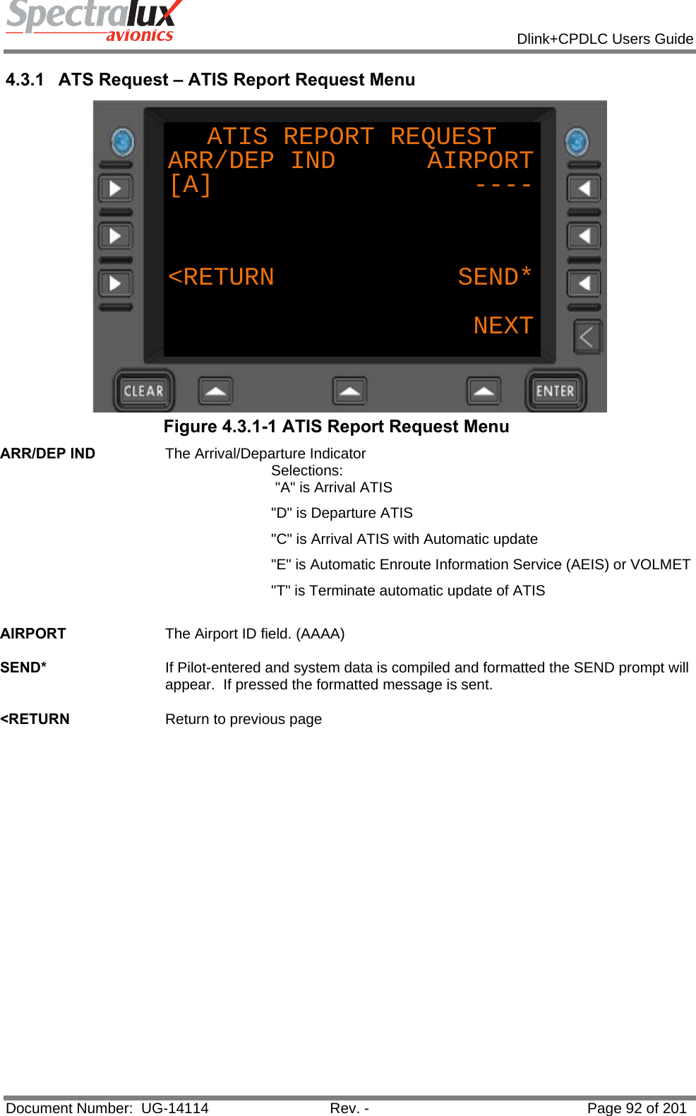            Dlink+CPDLC Users Guide  Document Number:  UG-14114  Rev. -  Page 92 of 201  4.3.1  ATS Request – ATIS Report Request Menu ATIS REPORT REQUESTARR/DEP IND      AIRPORT[A]                 ----&lt;RETURN            SEND*NEXT Figure 4.3.1-1 ATIS Report Request Menu ARR/DEP IND  The Arrival/Departure Indicator Selections:  &quot;A&quot; is Arrival ATIS &quot;D&quot; is Departure ATIS &quot;C&quot; is Arrival ATIS with Automatic update &quot;E&quot; is Automatic Enroute Information Service (AEIS) or VOLMET &quot;T&quot; is Terminate automatic update of ATIS   AIRPORT  The Airport ID field. (AAAA)   SEND*  If Pilot-entered and system data is compiled and formatted the SEND prompt will appear.  If pressed the formatted message is sent.   &lt;RETURN  Return to previous page   