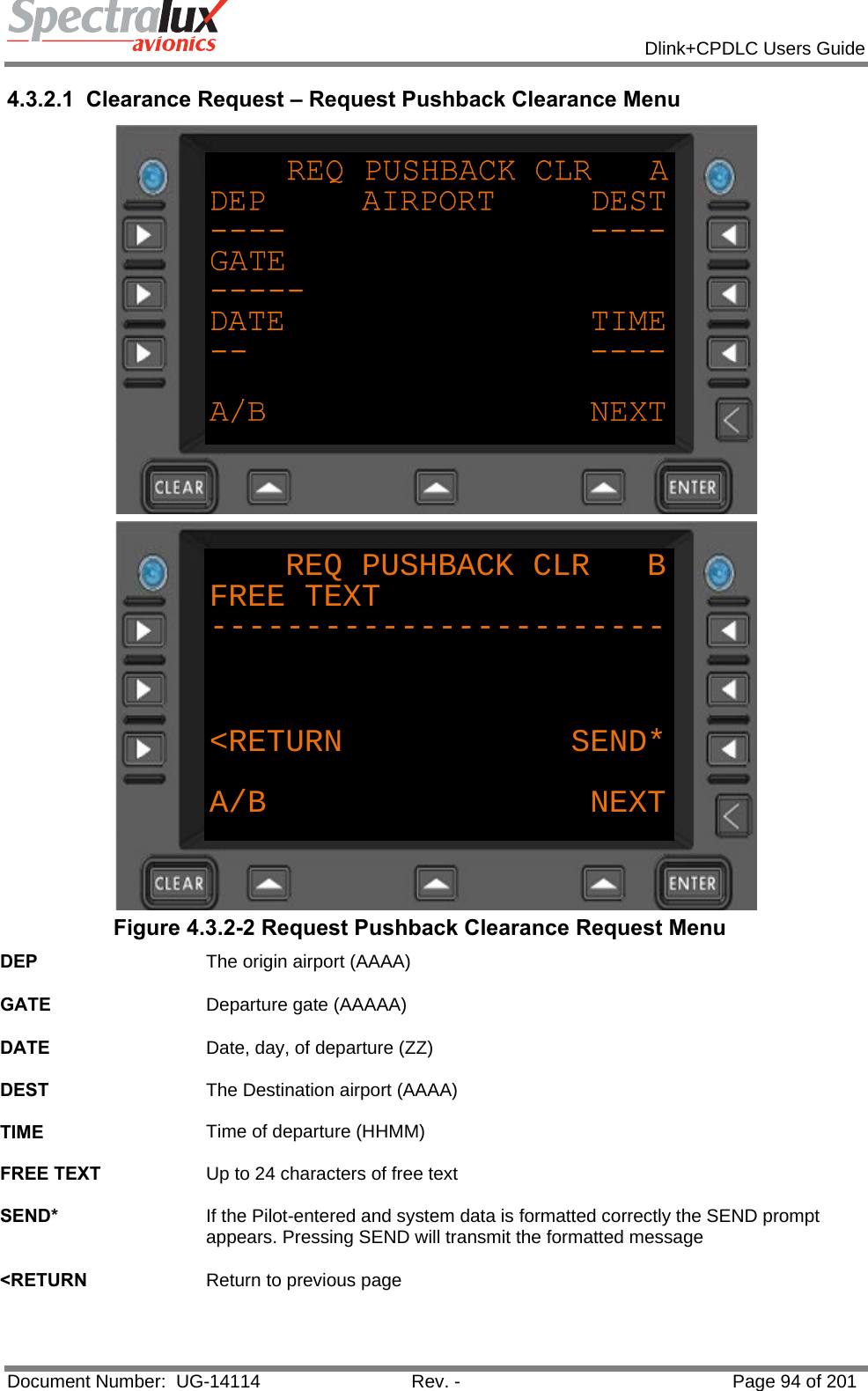            Dlink+CPDLC Users Guide  Document Number:  UG-14114  Rev. -  Page 94 of 201  4.3.2.1  Clearance Request – Request Pushback Clearance Menu  REQ PUSHBACK CLR   BFREE TEXT------------------------&lt;RETURN            SEND*A/B NEXT Figure 4.3.2-2 Request Pushback Clearance Request Menu DEP  The origin airport (AAAA)   GATE  Departure gate (AAAAA)   DATE  Date, day, of departure (ZZ)   DEST  The Destination airport (AAAA)   TIME  Time of departure (HHMM)   FREE TEXT  Up to 24 characters of free text   SEND*  If the Pilot-entered and system data is formatted correctly the SEND prompt appears. Pressing SEND will transmit the formatted message   &lt;RETURN  Return to previous page   