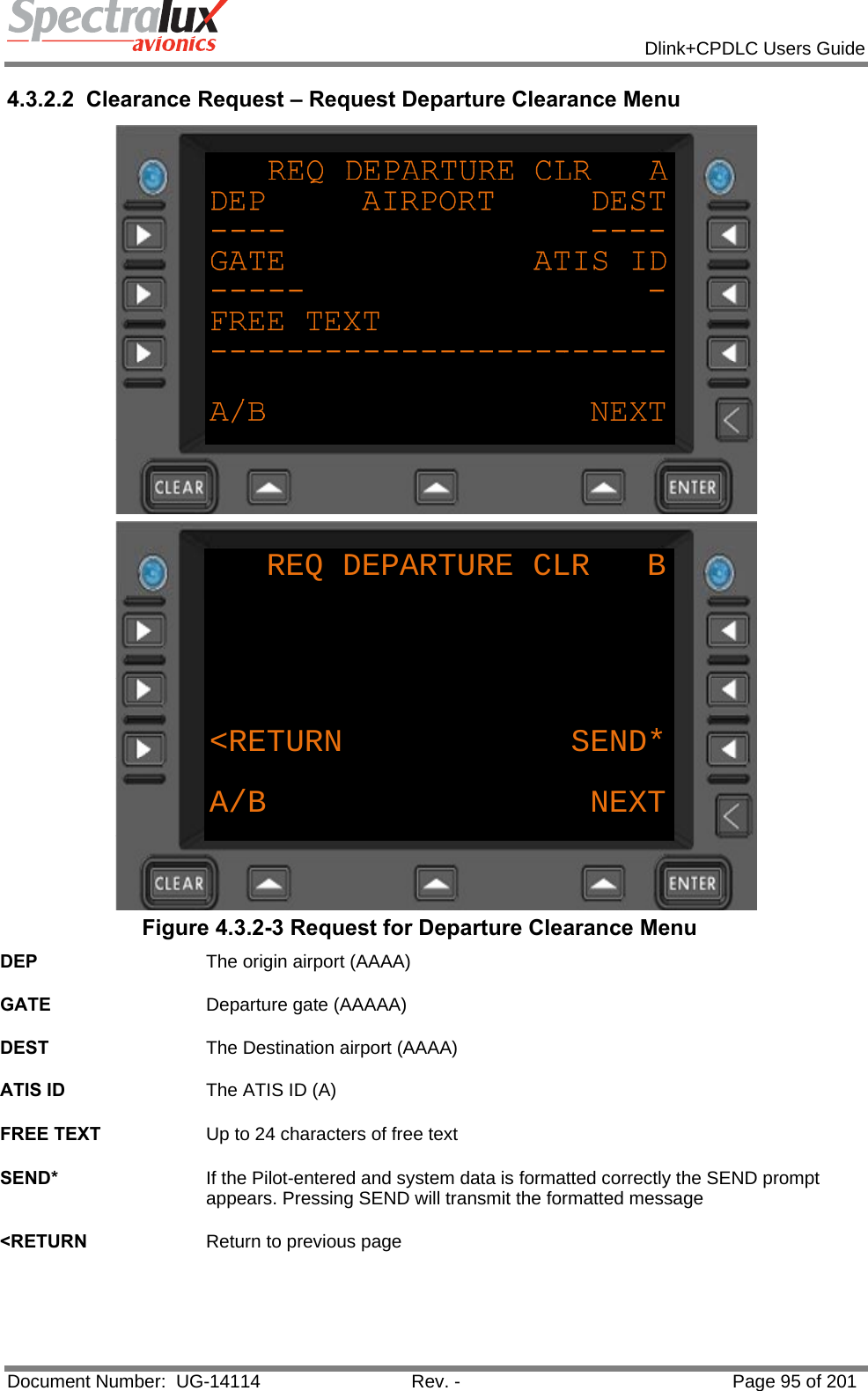            Dlink+CPDLC Users Guide  Document Number:  UG-14114  Rev. -  Page 95 of 201  4.3.2.2  Clearance Request – Request Departure Clearance Menu  REQ DEPARTURE CLR   B&lt;RETURN            SEND*A/B NEXT Figure 4.3.2-3 Request for Departure Clearance Menu DEP  The origin airport (AAAA)   GATE  Departure gate (AAAAA)   DEST  The Destination airport (AAAA)   ATIS ID  The ATIS ID (A)   FREE TEXT  Up to 24 characters of free text   SEND*  If the Pilot-entered and system data is formatted correctly the SEND prompt appears. Pressing SEND will transmit the formatted message   &lt;RETURN  Return to previous page   