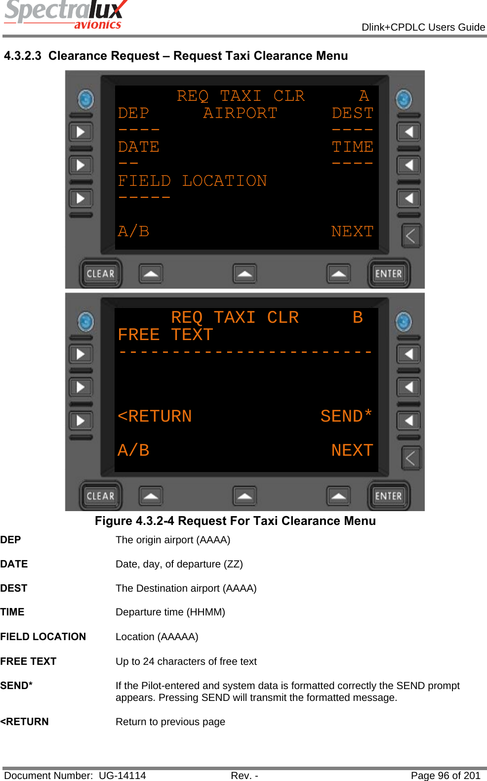            Dlink+CPDLC Users Guide  Document Number:  UG-14114  Rev. -  Page 96 of 201  4.3.2.3 Clearance Request – Request Taxi Clearance Menu  REQ TAXI CLR     BFREE TEXT------------------------&lt;RETURN            SEND*A/B NEXT Figure 4.3.2-4 Request For Taxi Clearance Menu DEP  The origin airport (AAAA)   DATE  Date, day, of departure (ZZ)   DEST  The Destination airport (AAAA)   TIME  Departure time (HHMM)   FIELD LOCATION  Location (AAAAA)   FREE TEXT  Up to 24 characters of free text   SEND*  If the Pilot-entered and system data is formatted correctly the SEND prompt appears. Pressing SEND will transmit the formatted message.   &lt;RETURN  Return to previous page   