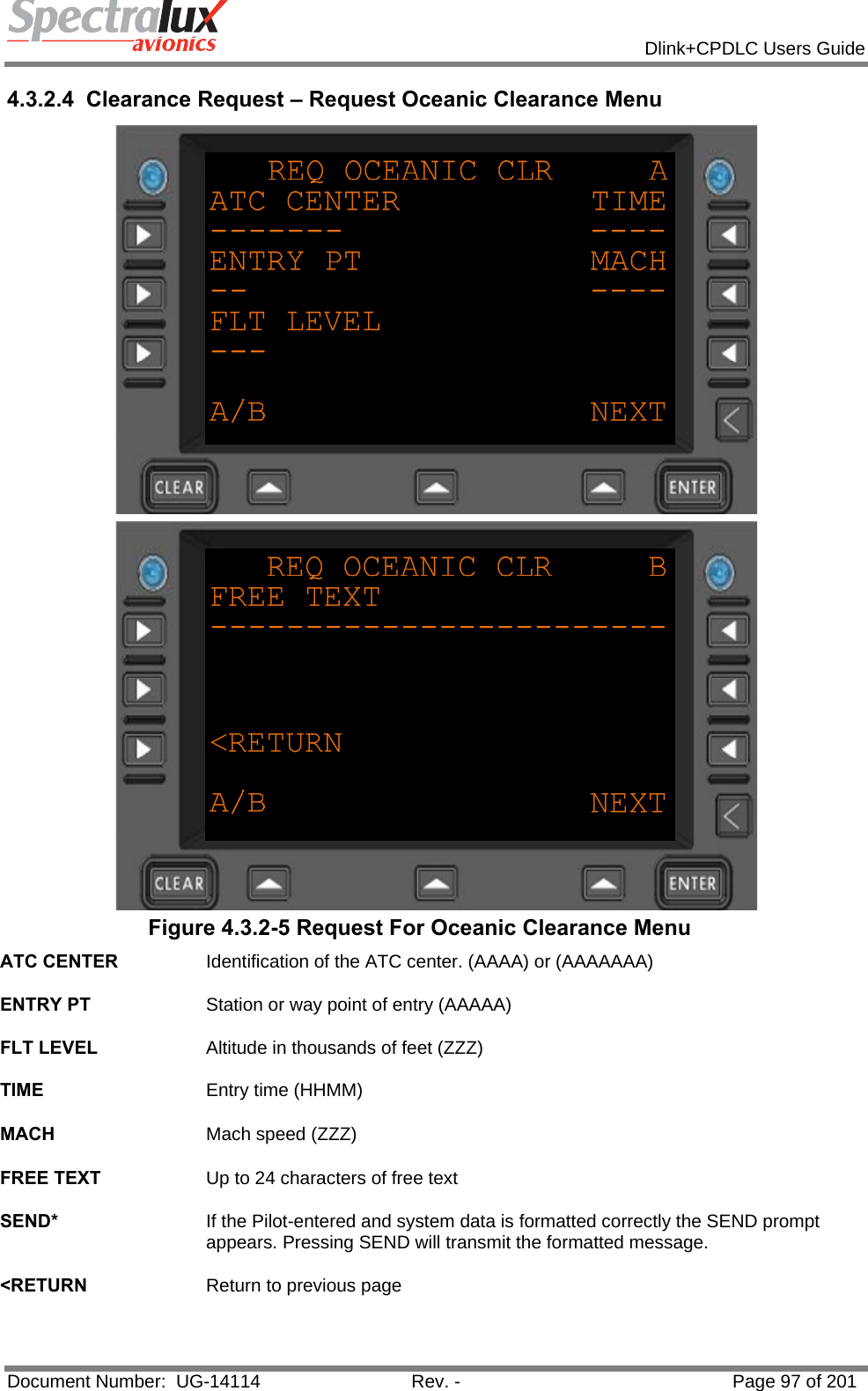            Dlink+CPDLC Users Guide  Document Number:  UG-14114  Rev. -  Page 97 of 201  4.3.2.4  Clearance Request – Request Oceanic Clearance Menu   Figure 4.3.2-5 Request For Oceanic Clearance Menu ATC CENTER  Identification of the ATC center. (AAAA) or (AAAAAAA)   ENTRY PT  Station or way point of entry (AAAAA)   FLT LEVEL  Altitude in thousands of feet (ZZZ)   TIME  Entry time (HHMM)   MACH  Mach speed (ZZZ)   FREE TEXT  Up to 24 characters of free text   SEND*  If the Pilot-entered and system data is formatted correctly the SEND prompt appears. Pressing SEND will transmit the formatted message.   &lt;RETURN  Return to previous page   