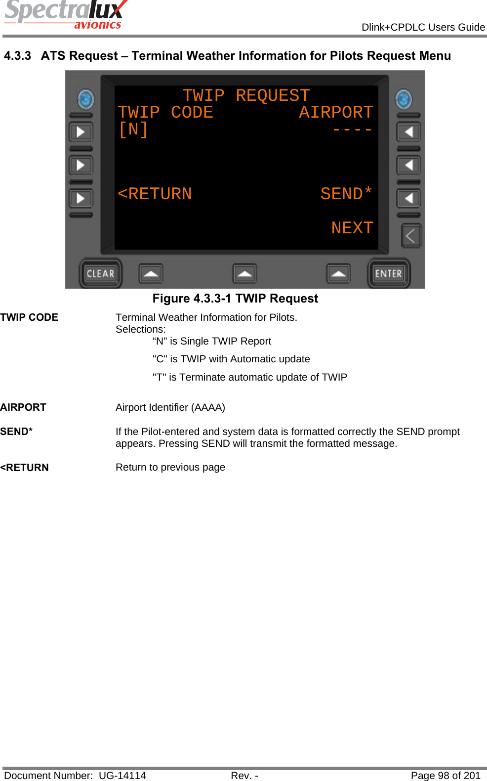            Dlink+CPDLC Users Guide  Document Number:  UG-14114  Rev. -  Page 98 of 201  4.3.3  ATS Request – Terminal Weather Information for Pilots Request Menu TWIP REQUESTTWIP CODE        AIRPORT[N]                 ----&lt;RETURN            SEND*NEXT Figure 4.3.3-1 TWIP Request TWIP CODE  Terminal Weather Information for Pilots.   Selections: “N&quot; is Single TWIP Report &quot;C&quot; is TWIP with Automatic update &quot;T&quot; is Terminate automatic update of TWIP   AIRPORT  Airport Identifier (AAAA)   SEND*  If the Pilot-entered and system data is formatted correctly the SEND prompt appears. Pressing SEND will transmit the formatted message.   &lt;RETURN  Return to previous page   