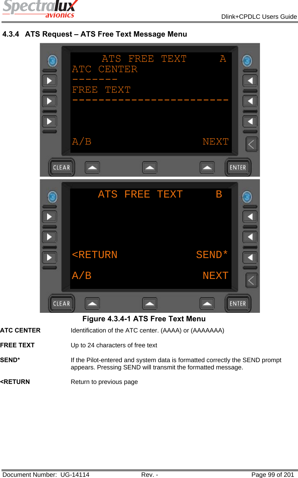            Dlink+CPDLC Users Guide  Document Number:  UG-14114  Rev. -  Page 99 of 201  4.3.4  ATS Request – ATS Free Text Message Menu  ATS FREE TEXT     B&lt;RETURN            SEND*A/B NEXT Figure 4.3.4-1 ATS Free Text Menu ATC CENTER  Identification of the ATC center. (AAAA) or (AAAAAAA)   FREE TEXT  Up to 24 characters of free text   SEND*  If the Pilot-entered and system data is formatted correctly the SEND prompt appears. Pressing SEND will transmit the formatted message.   &lt;RETURN  Return to previous page   