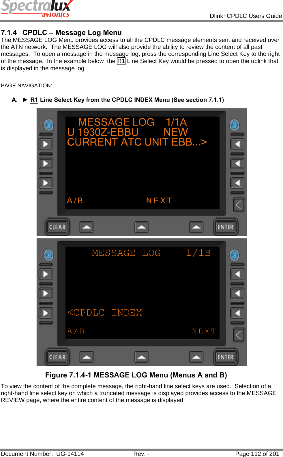            Dlink+CPDLC Users Guide  Document Number:  UG-14114  Rev. -  Page 112 of 201  7.1.4  CPDLC – Message Log Menu The MESSAGE LOG Menu provides access to all the CPDLC message elements sent and received over the ATN network.  The MESSAGE LOG will also provide the ability to review the content of all past messages.  To open a message in the message log, press the corresponding Line Select Key to the right of the message.  In the example below  the R1 Line Select Key would be pressed to open the uplink that is displayed in the message log.   PAGE NAVIGATION:   A.  ► R1 Line Select Key from the CPDLC INDEX Menu (See section 7.1.1)  Figure 7.1.4-1 MESSAGE LOG Menu (Menus A and B) To view the content of the complete message, the right-hand line select keys are used.  Selection of a right-hand line select key on which a truncated message is displayed provides access to the MESSAGE REVIEW page, where the entire content of the message is displayed.   