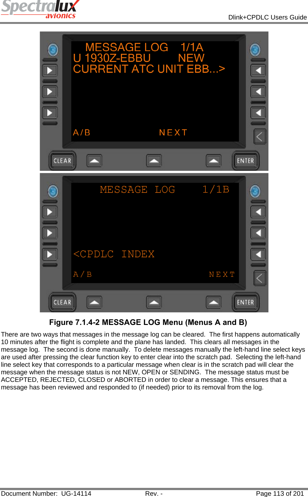            Dlink+CPDLC Users Guide  Document Number:  UG-14114  Rev. -  Page 113 of 201   Figure 7.1.4-2 MESSAGE LOG Menu (Menus A and B) There are two ways that messages in the message log can be cleared.  The first happens automatically 10 minutes after the flight is complete and the plane has landed.  This clears all messages in the message log.  The second is done manually.  To delete messages manually the left-hand line select keys are used after pressing the clear function key to enter clear into the scratch pad.  Selecting the left-hand line select key that corresponds to a particular message when clear is in the scratch pad will clear the message when the message status is not NEW, OPEN or SENDING.  The message status must be ACCEPTED, REJECTED, CLOSED or ABORTED in order to clear a message. This ensures that a message has been reviewed and responded to (if needed) prior to its removal from the log.   