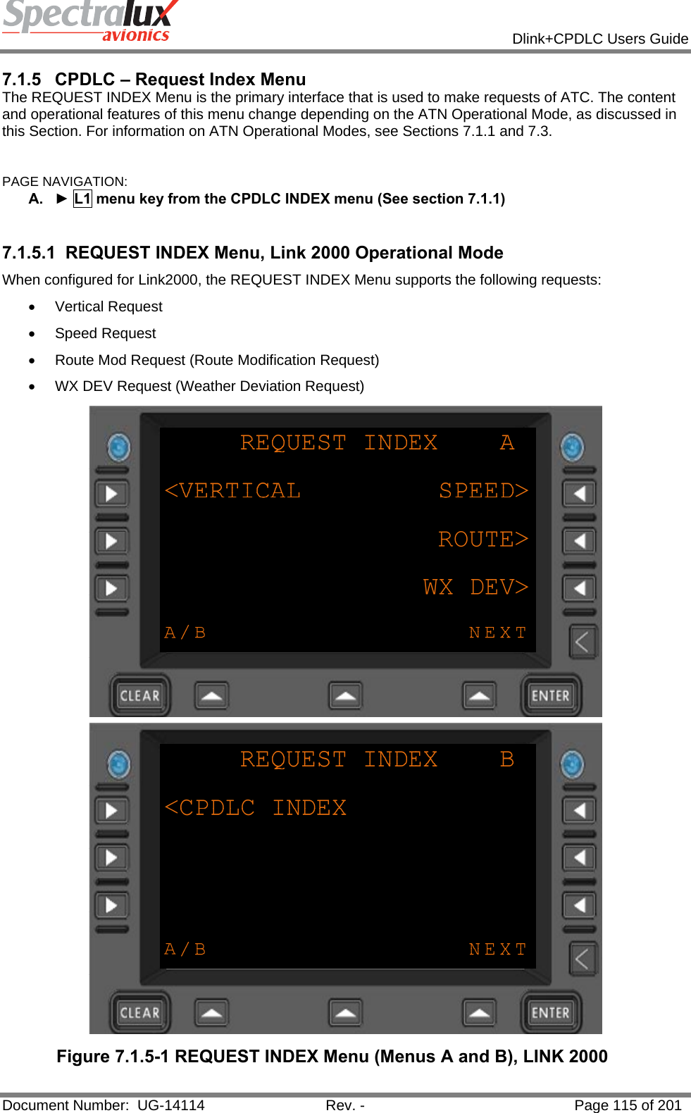            Dlink+CPDLC Users Guide  Document Number:  UG-14114  Rev. -  Page 115 of 201  7.1.5  CPDLC – Request Index Menu The REQUEST INDEX Menu is the primary interface that is used to make requests of ATC. The content and operational features of this menu change depending on the ATN Operational Mode, as discussed in this Section. For information on ATN Operational Modes, see Sections 7.1.1 and 7.3.  PAGE NAVIGATION:  A.  ► L1 menu key from the CPDLC INDEX menu (See section 7.1.1)  7.1.5.1  REQUEST INDEX Menu, Link 2000 Operational Mode When configured for Link2000, the REQUEST INDEX Menu supports the following requests:  • Vertical Request • Speed Request •  Route Mod Request (Route Modification Request) •  WX DEV Request (Weather Deviation Request)  Figure 7.1.5-1 REQUEST INDEX Menu (Menus A and B), LINK 2000  