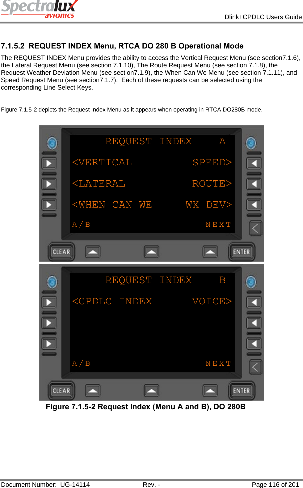            Dlink+CPDLC Users Guide  Document Number:  UG-14114  Rev. -  Page 116 of 201   7.1.5.2  REQUEST INDEX Menu, RTCA DO 280 B Operational Mode The REQUEST INDEX Menu provides the ability to access the Vertical Request Menu (see section7.1.6), the Lateral Request Menu (see section 7.1.10), The Route Request Menu (see section 7.1.8), the Request Weather Deviation Menu (see section7.1.9), the When Can We Menu (see section 7.1.11), and Speed Request Menu (see section7.1.7).  Each of these requests can be selected using the corresponding Line Select Keys.   Figure 7.1.5-2 depicts the Request Index Menu as it appears when operating in RTCA DO280B mode.    Figure 7.1.5-2 Request Index (Menu A and B), DO 280B   