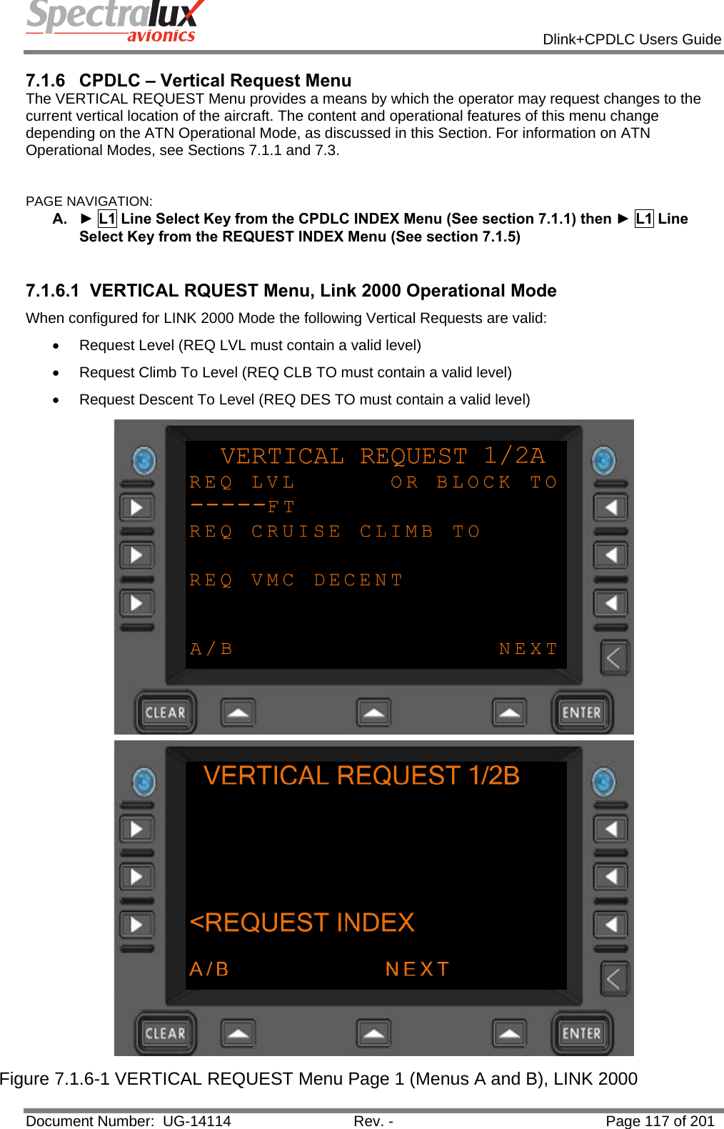            Dlink+CPDLC Users Guide  Document Number:  UG-14114  Rev. -  Page 117 of 201  7.1.6  CPDLC – Vertical Request Menu The VERTICAL REQUEST Menu provides a means by which the operator may request changes to the current vertical location of the aircraft. The content and operational features of this menu change depending on the ATN Operational Mode, as discussed in this Section. For information on ATN Operational Modes, see Sections 7.1.1 and 7.3.  PAGE NAVIGATION: A.  ► L1 Line Select Key from the CPDLC INDEX Menu (See section 7.1.1) then ► L1 Line Select Key from the REQUEST INDEX Menu (See section 7.1.5)  7.1.6.1  VERTICAL RQUEST Menu, Link 2000 Operational Mode When configured for LINK 2000 Mode the following Vertical Requests are valid:  •  Request Level (REQ LVL must contain a valid level)  •  Request Climb To Level (REQ CLB TO must contain a valid level) •  Request Descent To Level (REQ DES TO must contain a valid level)  Figure 7.1.6-1 VERTICAL REQUEST Menu Page 1 (Menus A and B), LINK 2000 