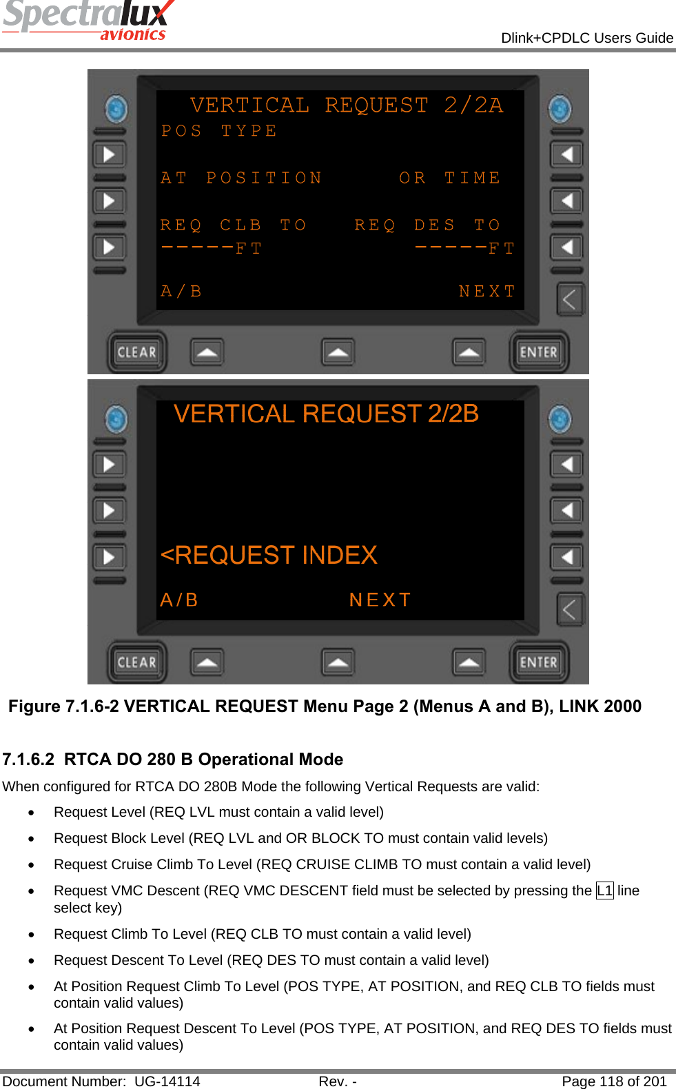            Dlink+CPDLC Users Guide  Document Number:  UG-14114  Rev. -  Page 118 of 201   Figure 7.1.6-2 VERTICAL REQUEST Menu Page 2 (Menus A and B), LINK 2000  7.1.6.2  RTCA DO 280 B Operational Mode When configured for RTCA DO 280B Mode the following Vertical Requests are valid: •  Request Level (REQ LVL must contain a valid level) •  Request Block Level (REQ LVL and OR BLOCK TO must contain valid levels) •  Request Cruise Climb To Level (REQ CRUISE CLIMB TO must contain a valid level) •  Request VMC Descent (REQ VMC DESCENT field must be selected by pressing the L1 line select key) •  Request Climb To Level (REQ CLB TO must contain a valid level) •  Request Descent To Level (REQ DES TO must contain a valid level) •  At Position Request Climb To Level (POS TYPE, AT POSITION, and REQ CLB TO fields must contain valid values) •  At Position Request Descent To Level (POS TYPE, AT POSITION, and REQ DES TO fields must contain valid values) 